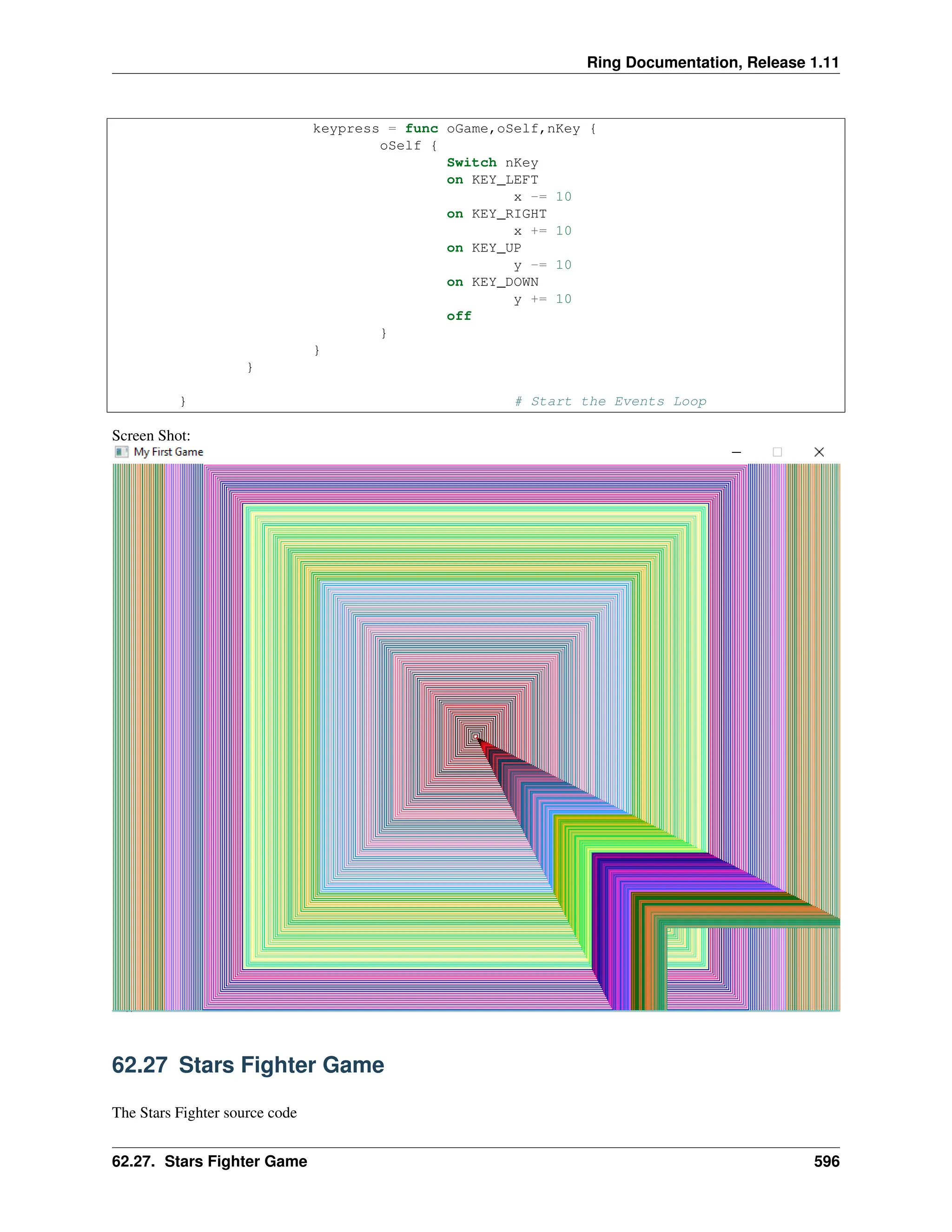 Ring Documentation, Release 1.11 keypress = func oGame,oSelf,nKey { oSelf { Switch nKey on KEY_LEFT x -= 10 on KEY_RIGHT x += 10 on KEY_UP y -= 10 on KEY_DOWN y += 10 off } } } } # Start the Events Loop Screen Shot: 62.27 Stars Fighter Game The Stars Fighter source code 62.27. Stars Fighter Game 596 