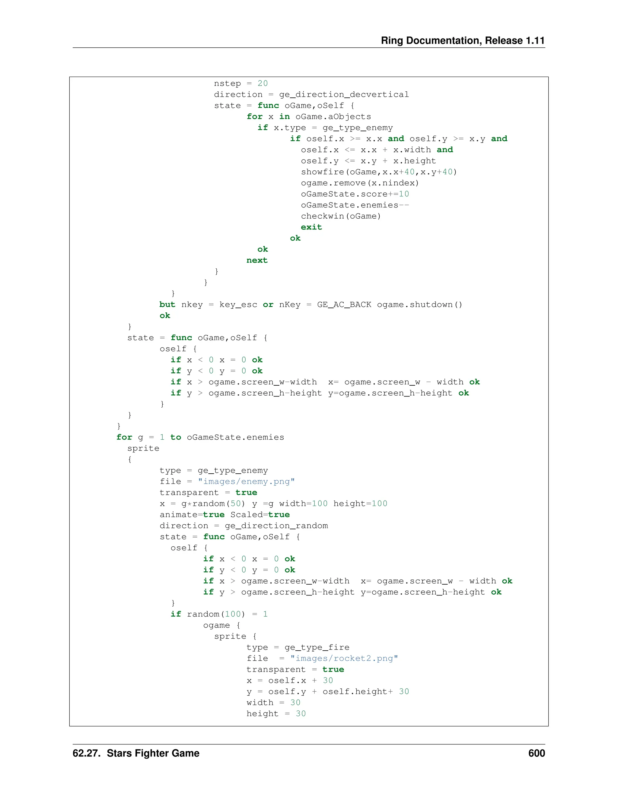 Ring Documentation, Release 1.11 nstep = 20 direction = ge_direction_decvertical state = func oGame,oSelf { for x in oGame.aObjects if x.type = ge_type_enemy if oself.x >= x.x and oself.y >= x.y and oself.x <= x.x + x.width and oself.y <= x.y + x.height showfire(oGame,x.x+40,x.y+40) ogame.remove(x.nindex) oGameState.score+=10 oGameState.enemies-- checkwin(oGame) exit ok ok next } } } but nkey = key_esc or nKey = GE_AC_BACK ogame.shutdown() ok } state = func oGame,oSelf { oself { if x < 0 x = 0 ok if y < 0 y = 0 ok if x > ogame.screen_w-width x= ogame.screen_w - width ok if y > ogame.screen_h-height y=ogame.screen_h-height ok } } } for g = 1 to oGameState.enemies sprite { type = ge_type_enemy file = "images/enemy.png" transparent = true x = g*random(50) y =g width=100 height=100 animate=true Scaled=true direction = ge_direction_random state = func oGame,oSelf { oself { if x < 0 x = 0 ok if y < 0 y = 0 ok if x > ogame.screen_w-width x= ogame.screen_w - width ok if y > ogame.screen_h-height y=ogame.screen_h-height ok } if random(100) = 1 ogame { sprite { type = ge_type_fire file = "images/rocket2.png" transparent = true x = oself.x + 30 y = oself.y + oself.height+ 30 width = 30 height = 30 62.27. Stars Fighter Game 600 