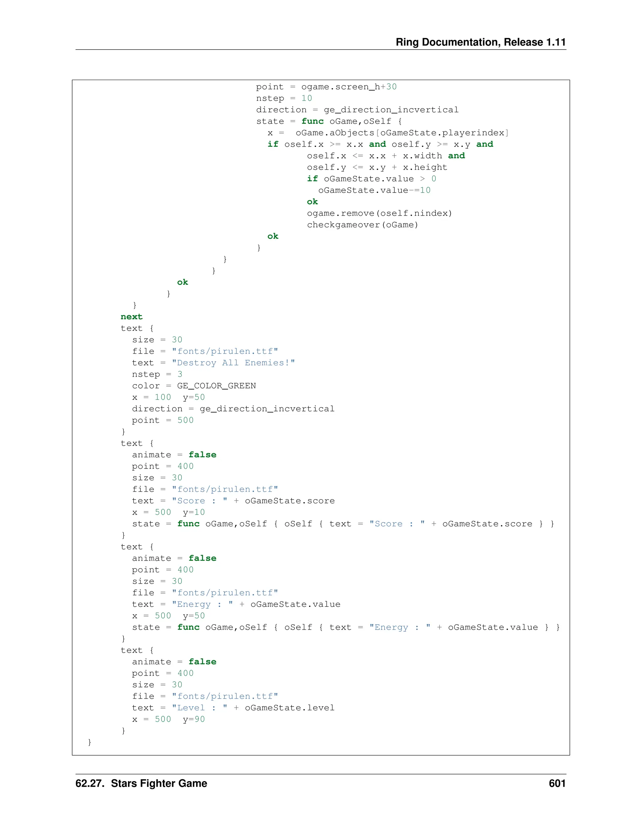 Ring Documentation, Release 1.11 point = ogame.screen_h+30 nstep = 10 direction = ge_direction_incvertical state = func oGame,oSelf { x = oGame.aObjects[oGameState.playerindex] if oself.x >= x.x and oself.y >= x.y and oself.x <= x.x + x.width and oself.y <= x.y + x.height if oGameState.value > 0 oGameState.value-=10 ok ogame.remove(oself.nindex) checkgameover(oGame) ok } } } ok } } next text { size = 30 file = "fonts/pirulen.ttf" text = "Destroy All Enemies!" nstep = 3 color = GE_COLOR_GREEN x = 100 y=50 direction = ge_direction_incvertical point = 500 } text { animate = false point = 400 size = 30 file = "fonts/pirulen.ttf" text = "Score : " + oGameState.score x = 500 y=10 state = func oGame,oSelf { oSelf { text = "Score : " + oGameState.score } } } text { animate = false point = 400 size = 30 file = "fonts/pirulen.ttf" text = "Energy : " + oGameState.value x = 500 y=50 state = func oGame,oSelf { oSelf { text = "Energy : " + oGameState.value } } } text { animate = false point = 400 size = 30 file = "fonts/pirulen.ttf" text = "Level : " + oGameState.level x = 500 y=90 } } 62.27. Stars Fighter Game 601 