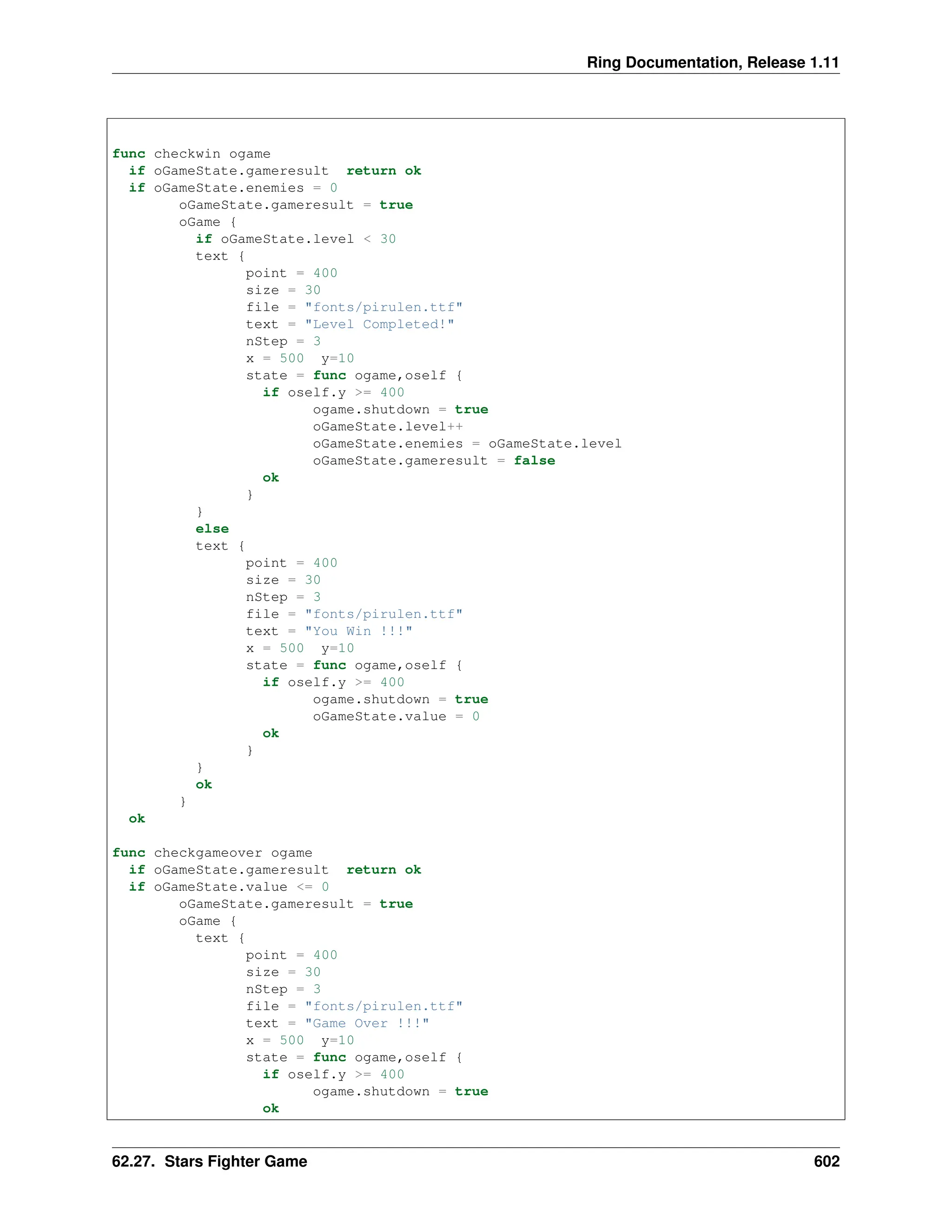 Ring Documentation, Release 1.11 func checkwin ogame if oGameState.gameresult return ok if oGameState.enemies = 0 oGameState.gameresult = true oGame { if oGameState.level < 30 text { point = 400 size = 30 file = "fonts/pirulen.ttf" text = "Level Completed!" nStep = 3 x = 500 y=10 state = func ogame,oself { if oself.y >= 400 ogame.shutdown = true oGameState.level++ oGameState.enemies = oGameState.level oGameState.gameresult = false ok } } else text { point = 400 size = 30 nStep = 3 file = "fonts/pirulen.ttf" text = "You Win !!!" x = 500 y=10 state = func ogame,oself { if oself.y >= 400 ogame.shutdown = true oGameState.value = 0 ok } } ok } ok func checkgameover ogame if oGameState.gameresult return ok if oGameState.value <= 0 oGameState.gameresult = true oGame { text { point = 400 size = 30 nStep = 3 file = "fonts/pirulen.ttf" text = "Game Over !!!" x = 500 y=10 state = func ogame,oself { if oself.y >= 400 ogame.shutdown = true ok 62.27. Stars Fighter Game 602 