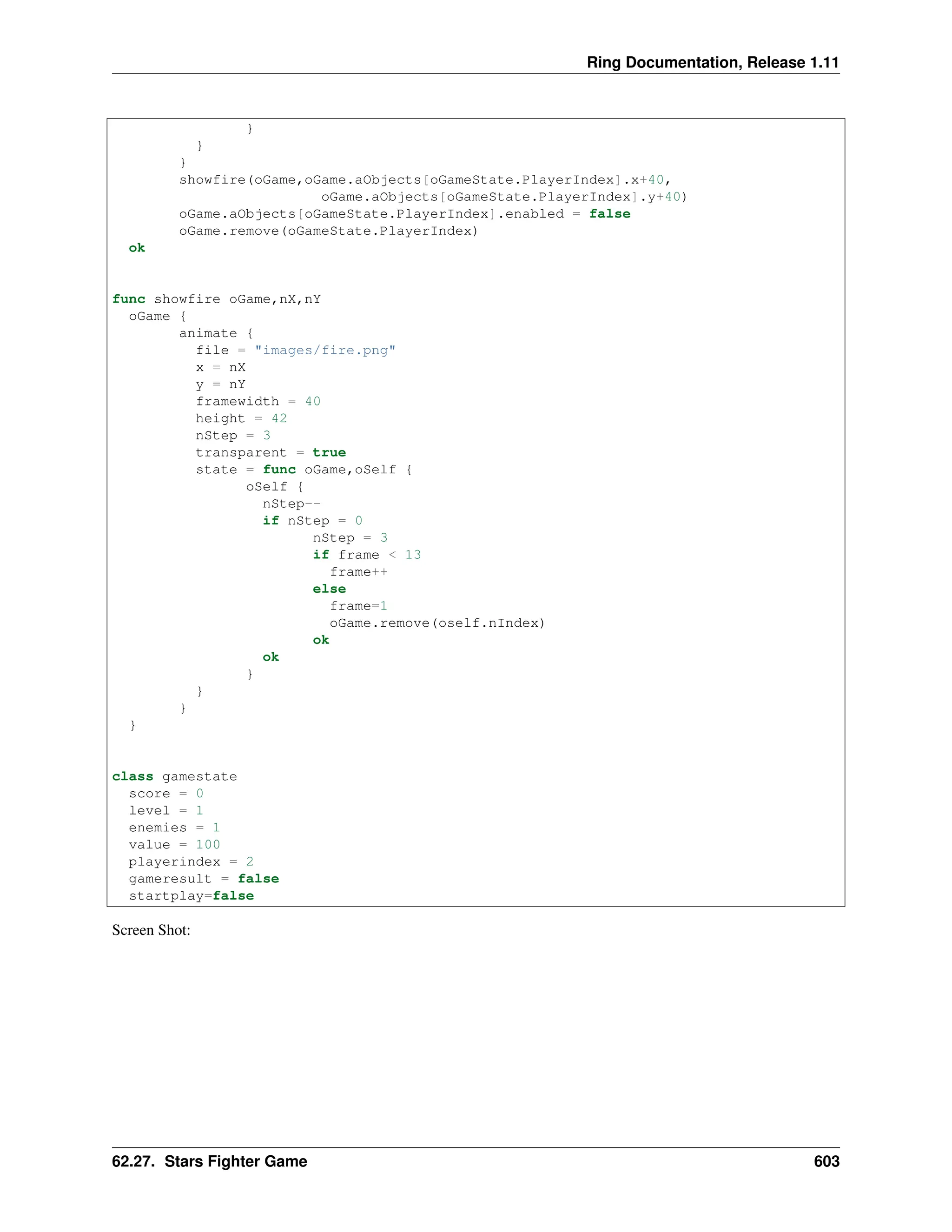 Ring Documentation, Release 1.11 } } } showfire(oGame,oGame.aObjects[oGameState.PlayerIndex].x+40, oGame.aObjects[oGameState.PlayerIndex].y+40) oGame.aObjects[oGameState.PlayerIndex].enabled = false oGame.remove(oGameState.PlayerIndex) ok func showfire oGame,nX,nY oGame { animate { file = "images/fire.png" x = nX y = nY framewidth = 40 height = 42 nStep = 3 transparent = true state = func oGame,oSelf { oSelf { nStep-- if nStep = 0 nStep = 3 if frame < 13 frame++ else frame=1 oGame.remove(oself.nIndex) ok ok } } } } class gamestate score = 0 level = 1 enemies = 1 value = 100 playerindex = 2 gameresult = false startplay=false Screen Shot: 62.27. Stars Fighter Game 603 