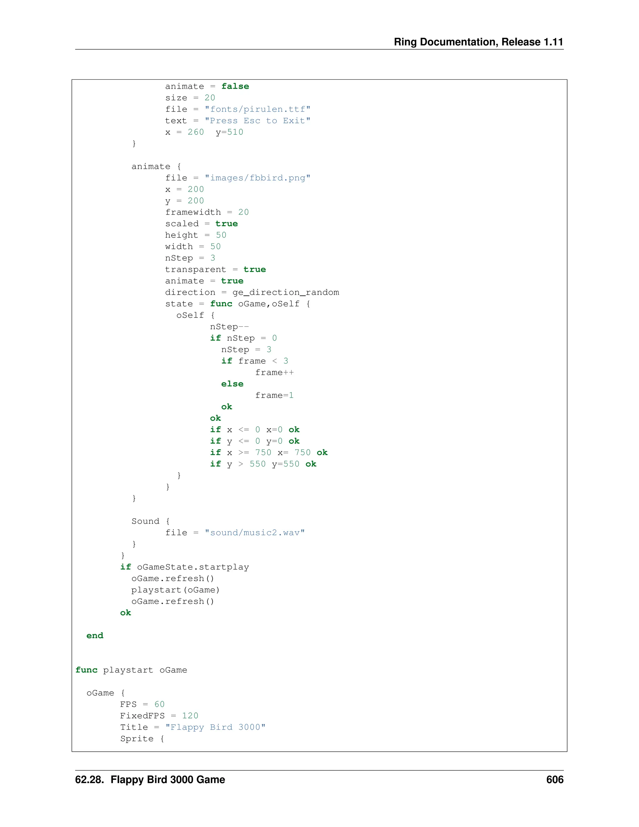 Ring Documentation, Release 1.11 animate = false size = 20 file = "fonts/pirulen.ttf" text = "Press Esc to Exit" x = 260 y=510 } animate { file = "images/fbbird.png" x = 200 y = 200 framewidth = 20 scaled = true height = 50 width = 50 nStep = 3 transparent = true animate = true direction = ge_direction_random state = func oGame,oSelf { oSelf { nStep-- if nStep = 0 nStep = 3 if frame < 3 frame++ else frame=1 ok ok if x <= 0 x=0 ok if y <= 0 y=0 ok if x >= 750 x= 750 ok if y > 550 y=550 ok } } } Sound { file = "sound/music2.wav" } } if oGameState.startplay oGame.refresh() playstart(oGame) oGame.refresh() ok end func playstart oGame oGame { FPS = 60 FixedFPS = 120 Title = "Flappy Bird 3000" Sprite { 62.28. Flappy Bird 3000 Game 606 