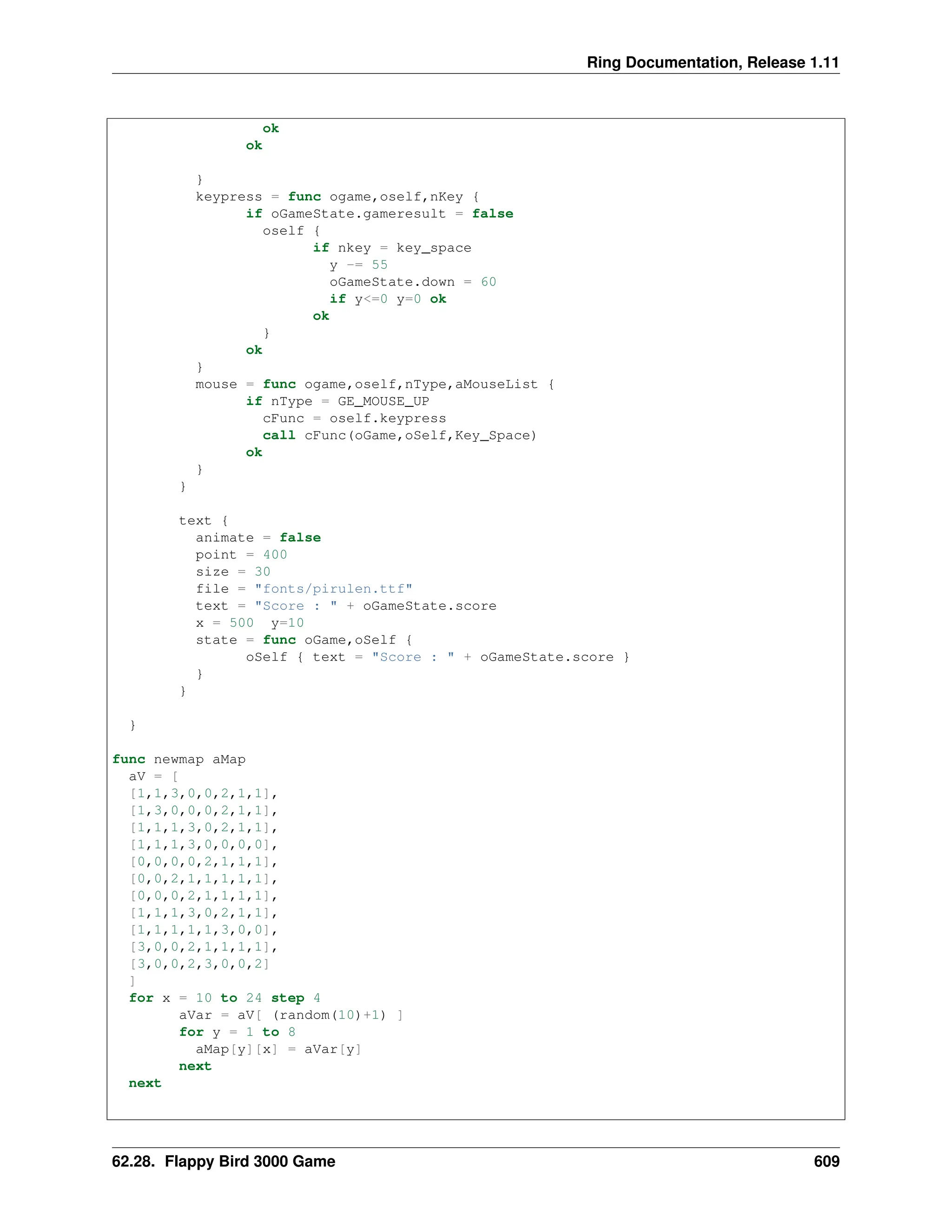 Ring Documentation, Release 1.11 ok ok } keypress = func ogame,oself,nKey { if oGameState.gameresult = false oself { if nkey = key_space y -= 55 oGameState.down = 60 if y<=0 y=0 ok ok } ok } mouse = func ogame,oself,nType,aMouseList { if nType = GE_MOUSE_UP cFunc = oself.keypress call cFunc(oGame,oSelf,Key_Space) ok } } text { animate = false point = 400 size = 30 file = "fonts/pirulen.ttf" text = "Score : " + oGameState.score x = 500 y=10 state = func oGame,oSelf { oSelf { text = "Score : " + oGameState.score } } } } func newmap aMap aV = [ [1,1,3,0,0,2,1,1], [1,3,0,0,0,2,1,1], [1,1,1,3,0,2,1,1], [1,1,1,3,0,0,0,0], [0,0,0,0,2,1,1,1], [0,0,2,1,1,1,1,1], [0,0,0,2,1,1,1,1], [1,1,1,3,0,2,1,1], [1,1,1,1,1,3,0,0], [3,0,0,2,1,1,1,1], [3,0,0,2,3,0,0,2] ] for x = 10 to 24 step 4 aVar = aV[ (random(10)+1) ] for y = 1 to 8 aMap[y][x] = aVar[y] next next 62.28. Flappy Bird 3000 Game 609 