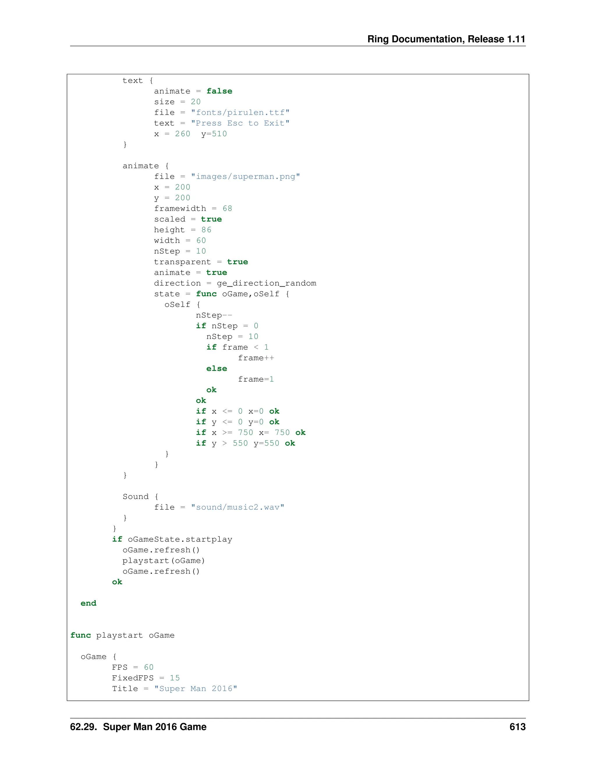 Ring Documentation, Release 1.11 text { animate = false size = 20 file = "fonts/pirulen.ttf" text = "Press Esc to Exit" x = 260 y=510 } animate { file = "images/superman.png" x = 200 y = 200 framewidth = 68 scaled = true height = 86 width = 60 nStep = 10 transparent = true animate = true direction = ge_direction_random state = func oGame,oSelf { oSelf { nStep-- if nStep = 0 nStep = 10 if frame < 1 frame++ else frame=1 ok ok if x <= 0 x=0 ok if y <= 0 y=0 ok if x >= 750 x= 750 ok if y > 550 y=550 ok } } } Sound { file = "sound/music2.wav" } } if oGameState.startplay oGame.refresh() playstart(oGame) oGame.refresh() ok end func playstart oGame oGame { FPS = 60 FixedFPS = 15 Title = "Super Man 2016" 62.29. Super Man 2016 Game 613 