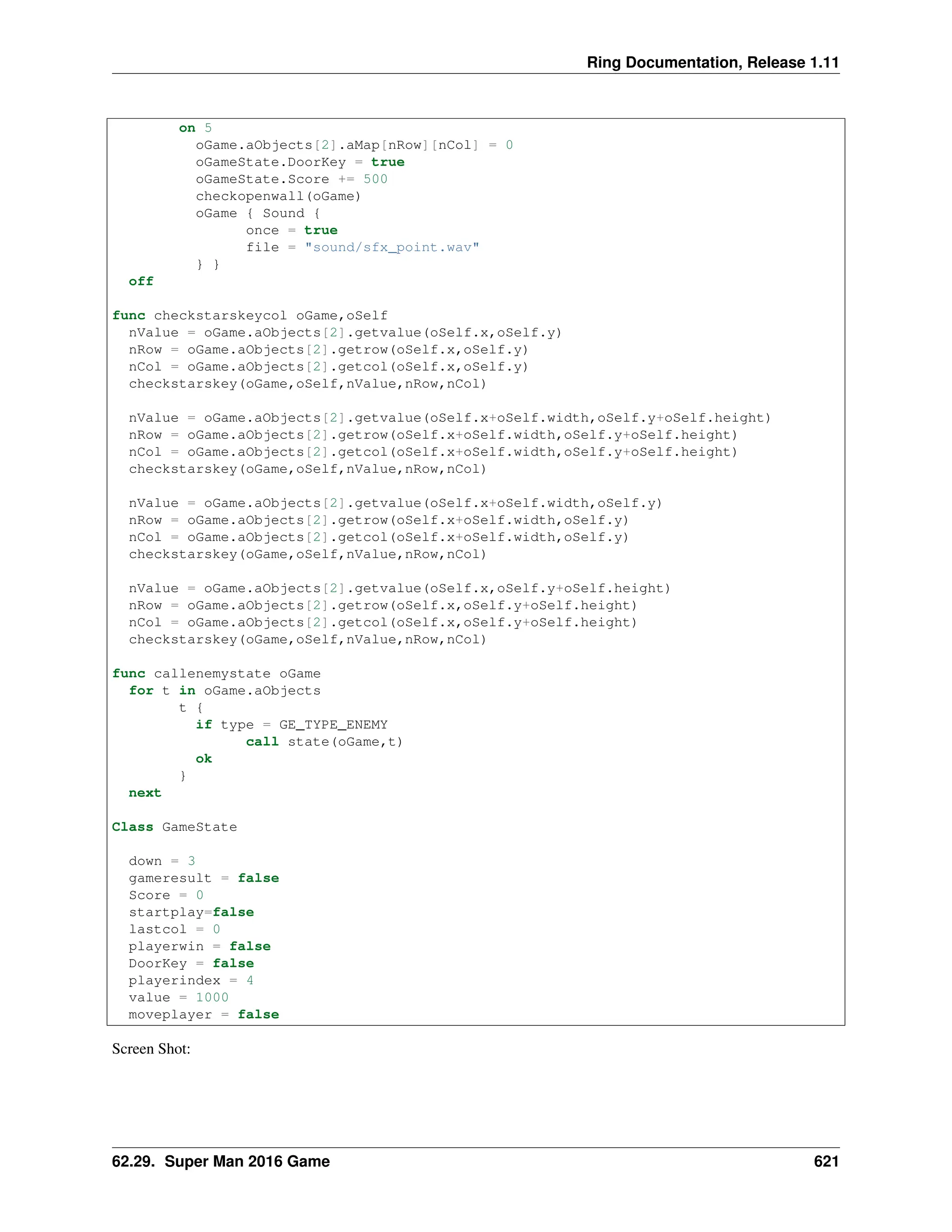 Ring Documentation, Release 1.11 on 5 oGame.aObjects[2].aMap[nRow][nCol] = 0 oGameState.DoorKey = true oGameState.Score += 500 checkopenwall(oGame) oGame { Sound { once = true file = "sound/sfx_point.wav" } } off func checkstarskeycol oGame,oSelf nValue = oGame.aObjects[2].getvalue(oSelf.x,oSelf.y) nRow = oGame.aObjects[2].getrow(oSelf.x,oSelf.y) nCol = oGame.aObjects[2].getcol(oSelf.x,oSelf.y) checkstarskey(oGame,oSelf,nValue,nRow,nCol) nValue = oGame.aObjects[2].getvalue(oSelf.x+oSelf.width,oSelf.y+oSelf.height) nRow = oGame.aObjects[2].getrow(oSelf.x+oSelf.width,oSelf.y+oSelf.height) nCol = oGame.aObjects[2].getcol(oSelf.x+oSelf.width,oSelf.y+oSelf.height) checkstarskey(oGame,oSelf,nValue,nRow,nCol) nValue = oGame.aObjects[2].getvalue(oSelf.x+oSelf.width,oSelf.y) nRow = oGame.aObjects[2].getrow(oSelf.x+oSelf.width,oSelf.y) nCol = oGame.aObjects[2].getcol(oSelf.x+oSelf.width,oSelf.y) checkstarskey(oGame,oSelf,nValue,nRow,nCol) nValue = oGame.aObjects[2].getvalue(oSelf.x,oSelf.y+oSelf.height) nRow = oGame.aObjects[2].getrow(oSelf.x,oSelf.y+oSelf.height) nCol = oGame.aObjects[2].getcol(oSelf.x,oSelf.y+oSelf.height) checkstarskey(oGame,oSelf,nValue,nRow,nCol) func callenemystate oGame for t in oGame.aObjects t { if type = GE_TYPE_ENEMY call state(oGame,t) ok } next Class GameState down = 3 gameresult = false Score = 0 startplay=false lastcol = 0 playerwin = false DoorKey = false playerindex = 4 value = 1000 moveplayer = false Screen Shot: 62.29. Super Man 2016 Game 621 