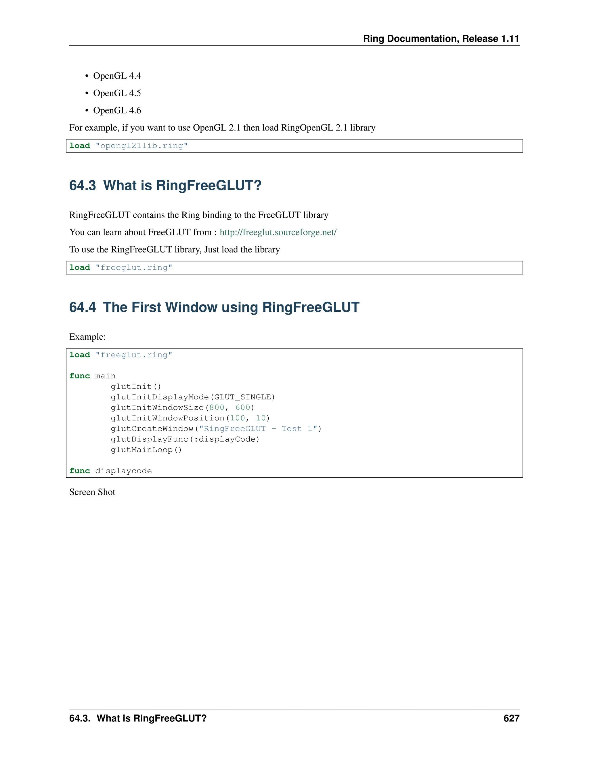 Ring Documentation, Release 1.11 • OpenGL 4.4 • OpenGL 4.5 • OpenGL 4.6 For example, if you want to use OpenGL 2.1 then load RingOpenGL 2.1 library load "opengl21lib.ring" 64.3 What is RingFreeGLUT? RingFreeGLUT contains the Ring binding to the FreeGLUT library You can learn about FreeGLUT from : http://freeglut.sourceforge.net/ To use the RingFreeGLUT library, Just load the library load "freeglut.ring" 64.4 The First Window using RingFreeGLUT Example: load "freeglut.ring" func main glutInit() glutInitDisplayMode(GLUT_SINGLE) glutInitWindowSize(800, 600) glutInitWindowPosition(100, 10) glutCreateWindow("RingFreeGLUT - Test 1") glutDisplayFunc(:displayCode) glutMainLoop() func displaycode Screen Shot 64.3. What is RingFreeGLUT? 627 