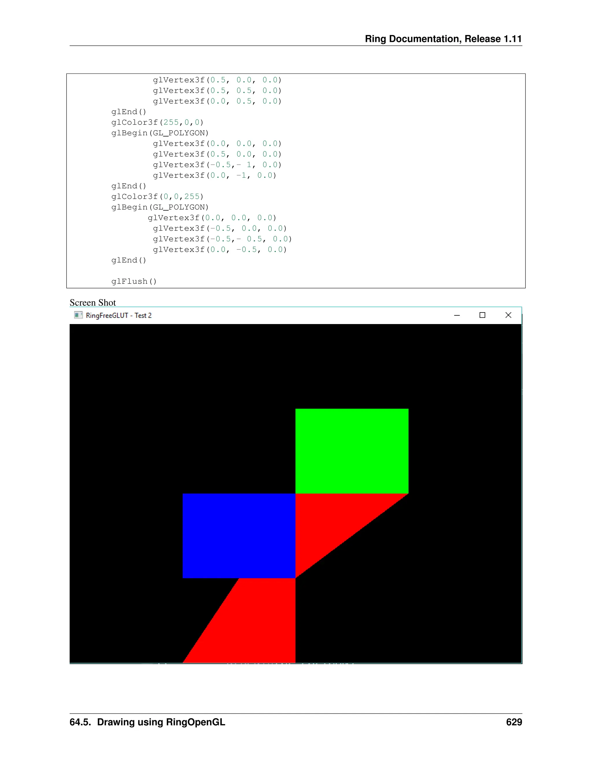 Ring Documentation, Release 1.11 glVertex3f(0.5, 0.0, 0.0) glVertex3f(0.5, 0.5, 0.0) glVertex3f(0.0, 0.5, 0.0) glEnd() glColor3f(255,0,0) glBegin(GL_POLYGON) glVertex3f(0.0, 0.0, 0.0) glVertex3f(0.5, 0.0, 0.0) glVertex3f(-0.5,- 1, 0.0) glVertex3f(0.0, -1, 0.0) glEnd() glColor3f(0,0,255) glBegin(GL_POLYGON) glVertex3f(0.0, 0.0, 0.0) glVertex3f(-0.5, 0.0, 0.0) glVertex3f(-0.5,- 0.5, 0.0) glVertex3f(0.0, -0.5, 0.0) glEnd() glFlush() Screen Shot 64.5. Drawing using RingOpenGL 629 