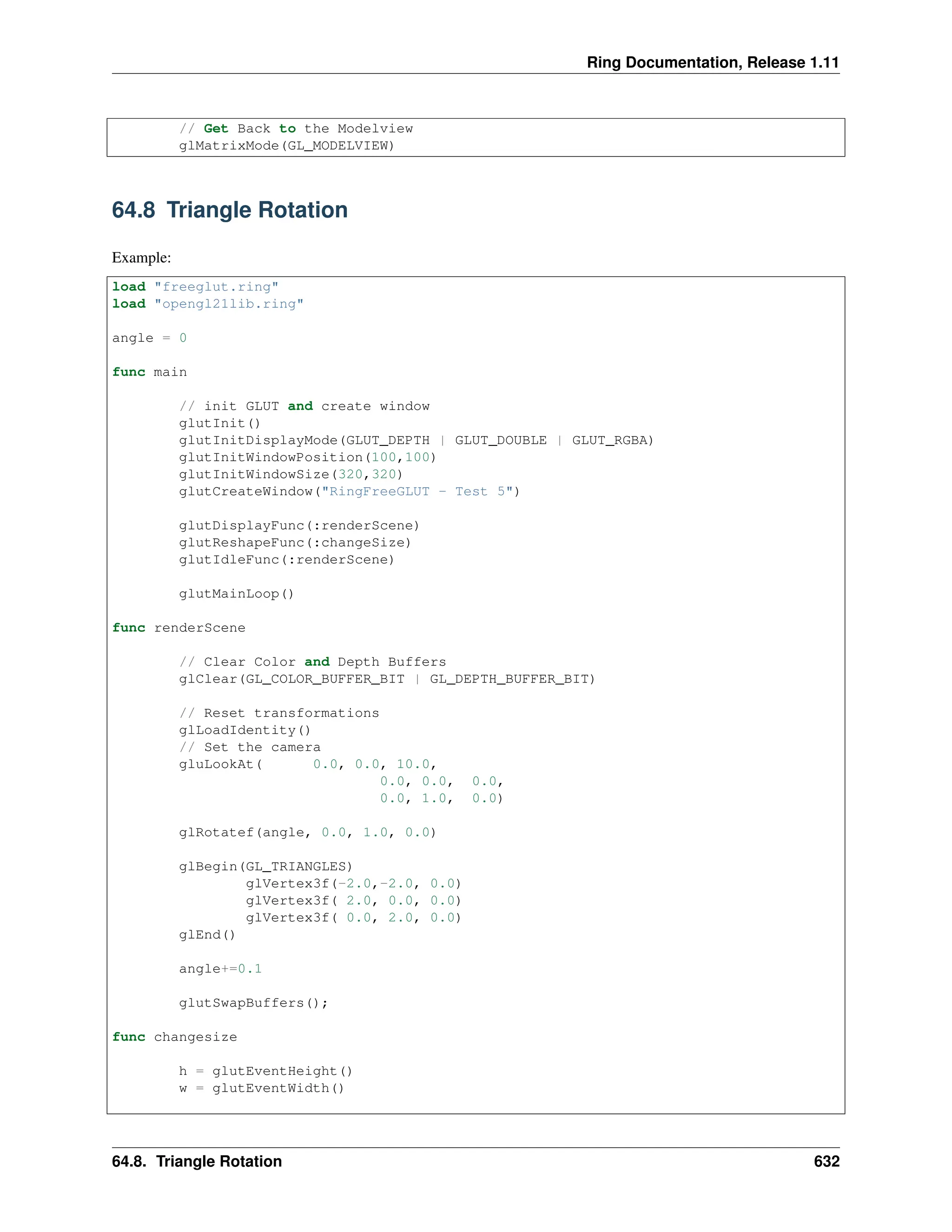Ring Documentation, Release 1.11 // Get Back to the Modelview glMatrixMode(GL_MODELVIEW) 64.8 Triangle Rotation Example: load "freeglut.ring" load "opengl21lib.ring" angle = 0 func main // init GLUT and create window glutInit() glutInitDisplayMode(GLUT_DEPTH | GLUT_DOUBLE | GLUT_RGBA) glutInitWindowPosition(100,100) glutInitWindowSize(320,320) glutCreateWindow("RingFreeGLUT - Test 5") glutDisplayFunc(:renderScene) glutReshapeFunc(:changeSize) glutIdleFunc(:renderScene) glutMainLoop() func renderScene // Clear Color and Depth Buffers glClear(GL_COLOR_BUFFER_BIT | GL_DEPTH_BUFFER_BIT) // Reset transformations glLoadIdentity() // Set the camera gluLookAt( 0.0, 0.0, 10.0, 0.0, 0.0, 0.0, 0.0, 1.0, 0.0) glRotatef(angle, 0.0, 1.0, 0.0) glBegin(GL_TRIANGLES) glVertex3f(-2.0,-2.0, 0.0) glVertex3f( 2.0, 0.0, 0.0) glVertex3f( 0.0, 2.0, 0.0) glEnd() angle+=0.1 glutSwapBuffers(); func changesize h = glutEventHeight() w = glutEventWidth() 64.8. Triangle Rotation 632 