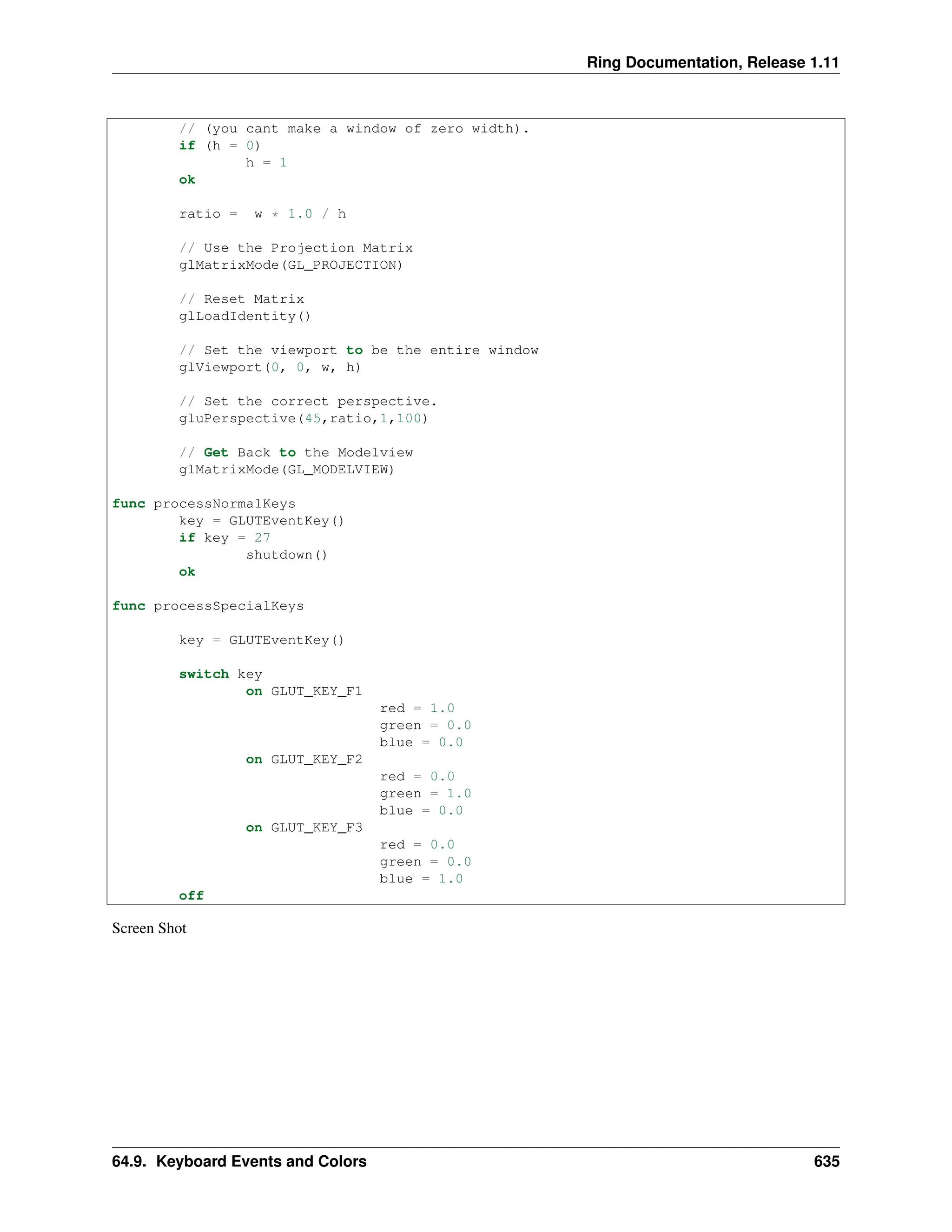 Ring Documentation, Release 1.11 // (you cant make a window of zero width). if (h = 0) h = 1 ok ratio = w * 1.0 / h // Use the Projection Matrix glMatrixMode(GL_PROJECTION) // Reset Matrix glLoadIdentity() // Set the viewport to be the entire window glViewport(0, 0, w, h) // Set the correct perspective. gluPerspective(45,ratio,1,100) // Get Back to the Modelview glMatrixMode(GL_MODELVIEW) func processNormalKeys key = GLUTEventKey() if key = 27 shutdown() ok func processSpecialKeys key = GLUTEventKey() switch key on GLUT_KEY_F1 red = 1.0 green = 0.0 blue = 0.0 on GLUT_KEY_F2 red = 0.0 green = 1.0 blue = 0.0 on GLUT_KEY_F3 red = 0.0 green = 0.0 blue = 1.0 off Screen Shot 64.9. Keyboard Events and Colors 635 