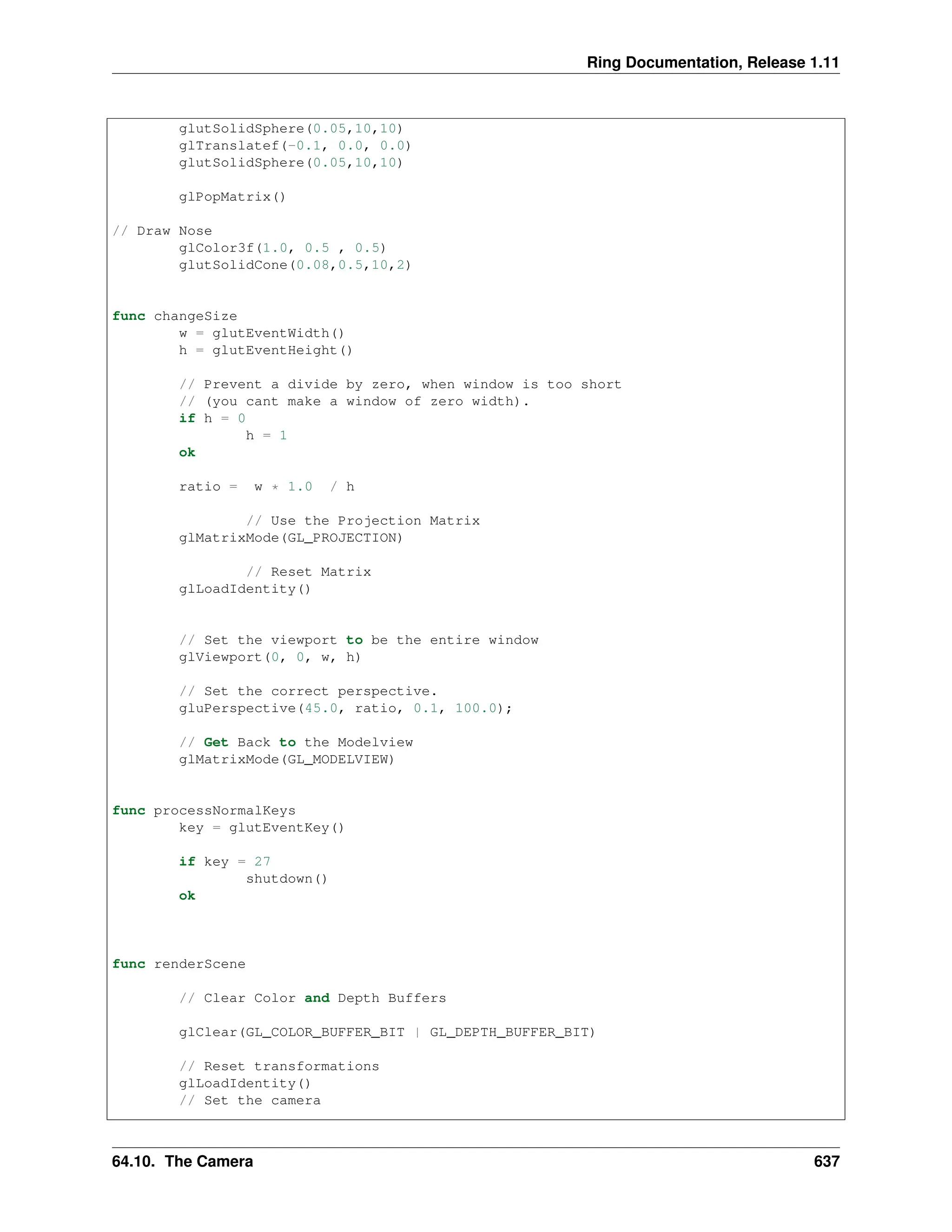 Ring Documentation, Release 1.11 glutSolidSphere(0.05,10,10) glTranslatef(-0.1, 0.0, 0.0) glutSolidSphere(0.05,10,10) glPopMatrix() // Draw Nose glColor3f(1.0, 0.5 , 0.5) glutSolidCone(0.08,0.5,10,2) func changeSize w = glutEventWidth() h = glutEventHeight() // Prevent a divide by zero, when window is too short // (you cant make a window of zero width). if h = 0 h = 1 ok ratio = w * 1.0 / h // Use the Projection Matrix glMatrixMode(GL_PROJECTION) // Reset Matrix glLoadIdentity() // Set the viewport to be the entire window glViewport(0, 0, w, h) // Set the correct perspective. gluPerspective(45.0, ratio, 0.1, 100.0); // Get Back to the Modelview glMatrixMode(GL_MODELVIEW) func processNormalKeys key = glutEventKey() if key = 27 shutdown() ok func renderScene // Clear Color and Depth Buffers glClear(GL_COLOR_BUFFER_BIT | GL_DEPTH_BUFFER_BIT) // Reset transformations glLoadIdentity() // Set the camera 64.10. The Camera 637 