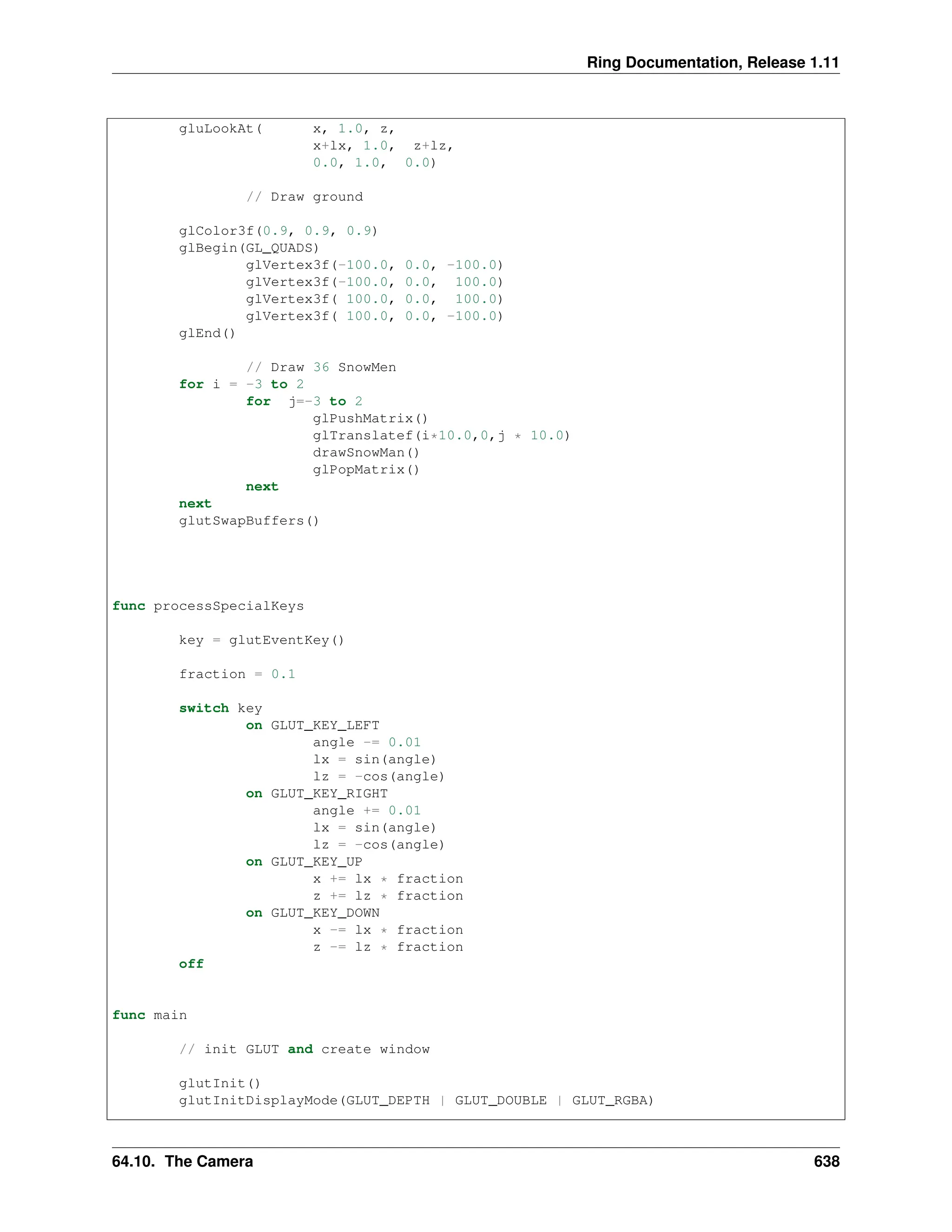 Ring Documentation, Release 1.11 gluLookAt( x, 1.0, z, x+lx, 1.0, z+lz, 0.0, 1.0, 0.0) // Draw ground glColor3f(0.9, 0.9, 0.9) glBegin(GL_QUADS) glVertex3f(-100.0, 0.0, -100.0) glVertex3f(-100.0, 0.0, 100.0) glVertex3f( 100.0, 0.0, 100.0) glVertex3f( 100.0, 0.0, -100.0) glEnd() // Draw 36 SnowMen for i = -3 to 2 for j=-3 to 2 glPushMatrix() glTranslatef(i*10.0,0,j * 10.0) drawSnowMan() glPopMatrix() next next glutSwapBuffers() func processSpecialKeys key = glutEventKey() fraction = 0.1 switch key on GLUT_KEY_LEFT angle -= 0.01 lx = sin(angle) lz = -cos(angle) on GLUT_KEY_RIGHT angle += 0.01 lx = sin(angle) lz = -cos(angle) on GLUT_KEY_UP x += lx * fraction z += lz * fraction on GLUT_KEY_DOWN x -= lx * fraction z -= lz * fraction off func main // init GLUT and create window glutInit() glutInitDisplayMode(GLUT_DEPTH | GLUT_DOUBLE | GLUT_RGBA) 64.10. The Camera 638 