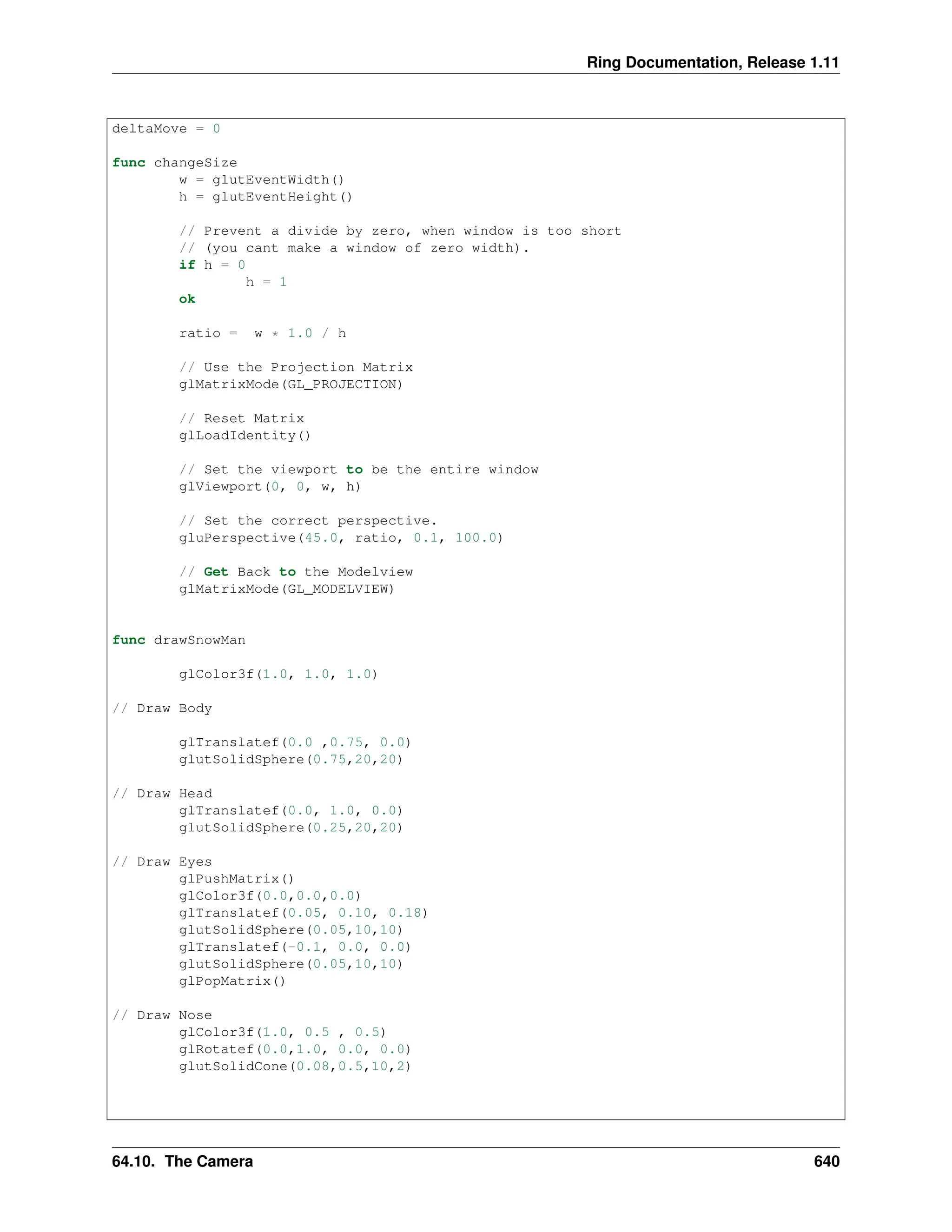 Ring Documentation, Release 1.11 deltaMove = 0 func changeSize w = glutEventWidth() h = glutEventHeight() // Prevent a divide by zero, when window is too short // (you cant make a window of zero width). if h = 0 h = 1 ok ratio = w * 1.0 / h // Use the Projection Matrix glMatrixMode(GL_PROJECTION) // Reset Matrix glLoadIdentity() // Set the viewport to be the entire window glViewport(0, 0, w, h) // Set the correct perspective. gluPerspective(45.0, ratio, 0.1, 100.0) // Get Back to the Modelview glMatrixMode(GL_MODELVIEW) func drawSnowMan glColor3f(1.0, 1.0, 1.0) // Draw Body glTranslatef(0.0 ,0.75, 0.0) glutSolidSphere(0.75,20,20) // Draw Head glTranslatef(0.0, 1.0, 0.0) glutSolidSphere(0.25,20,20) // Draw Eyes glPushMatrix() glColor3f(0.0,0.0,0.0) glTranslatef(0.05, 0.10, 0.18) glutSolidSphere(0.05,10,10) glTranslatef(-0.1, 0.0, 0.0) glutSolidSphere(0.05,10,10) glPopMatrix() // Draw Nose glColor3f(1.0, 0.5 , 0.5) glRotatef(0.0,1.0, 0.0, 0.0) glutSolidCone(0.08,0.5,10,2) 64.10. The Camera 640 