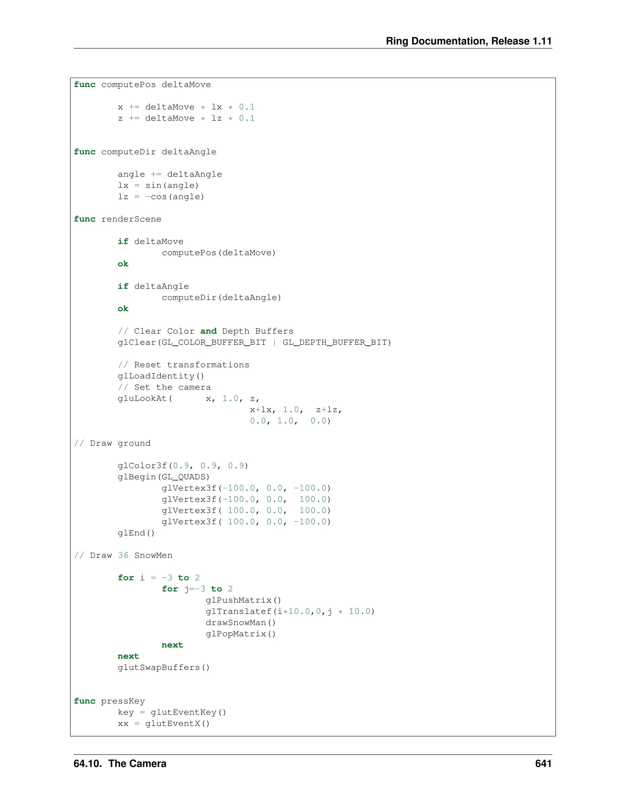 Ring Documentation, Release 1.11 func computePos deltaMove x += deltaMove * lx * 0.1 z += deltaMove * lz * 0.1 func computeDir deltaAngle angle += deltaAngle lx = sin(angle) lz = -cos(angle) func renderScene if deltaMove computePos(deltaMove) ok if deltaAngle computeDir(deltaAngle) ok // Clear Color and Depth Buffers glClear(GL_COLOR_BUFFER_BIT | GL_DEPTH_BUFFER_BIT) // Reset transformations glLoadIdentity() // Set the camera gluLookAt( x, 1.0, z, x+lx, 1.0, z+lz, 0.0, 1.0, 0.0) // Draw ground glColor3f(0.9, 0.9, 0.9) glBegin(GL_QUADS) glVertex3f(-100.0, 0.0, -100.0) glVertex3f(-100.0, 0.0, 100.0) glVertex3f( 100.0, 0.0, 100.0) glVertex3f( 100.0, 0.0, -100.0) glEnd() // Draw 36 SnowMen for i = -3 to 2 for j=-3 to 2 glPushMatrix() glTranslatef(i*10.0,0,j * 10.0) drawSnowMan() glPopMatrix() next next glutSwapBuffers() func pressKey key = glutEventKey() xx = glutEventX() 64.10. The Camera 641 