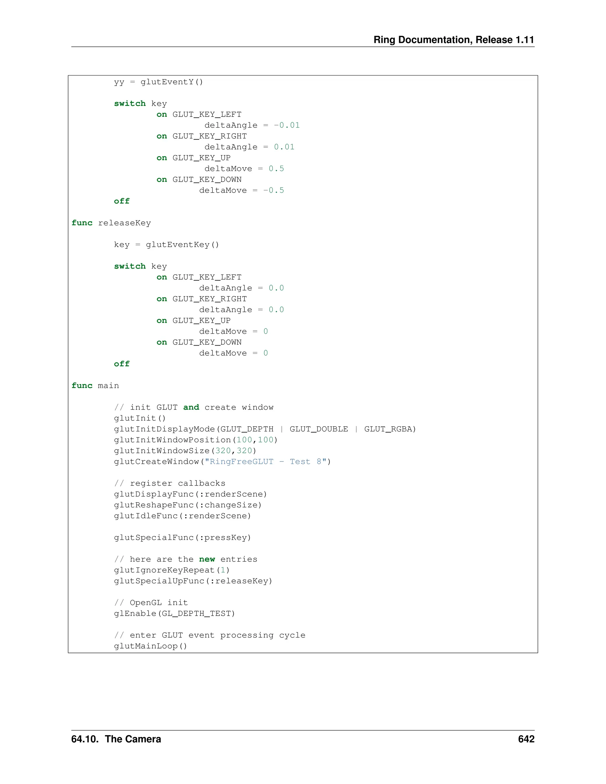 Ring Documentation, Release 1.11 yy = glutEventY() switch key on GLUT_KEY_LEFT deltaAngle = -0.01 on GLUT_KEY_RIGHT deltaAngle = 0.01 on GLUT_KEY_UP deltaMove = 0.5 on GLUT_KEY_DOWN deltaMove = -0.5 off func releaseKey key = glutEventKey() switch key on GLUT_KEY_LEFT deltaAngle = 0.0 on GLUT_KEY_RIGHT deltaAngle = 0.0 on GLUT_KEY_UP deltaMove = 0 on GLUT_KEY_DOWN deltaMove = 0 off func main // init GLUT and create window glutInit() glutInitDisplayMode(GLUT_DEPTH | GLUT_DOUBLE | GLUT_RGBA) glutInitWindowPosition(100,100) glutInitWindowSize(320,320) glutCreateWindow("RingFreeGLUT - Test 8") // register callbacks glutDisplayFunc(:renderScene) glutReshapeFunc(:changeSize) glutIdleFunc(:renderScene) glutSpecialFunc(:pressKey) // here are the new entries glutIgnoreKeyRepeat(1) glutSpecialUpFunc(:releaseKey) // OpenGL init glEnable(GL_DEPTH_TEST) // enter GLUT event processing cycle glutMainLoop() 64.10. The Camera 642 
