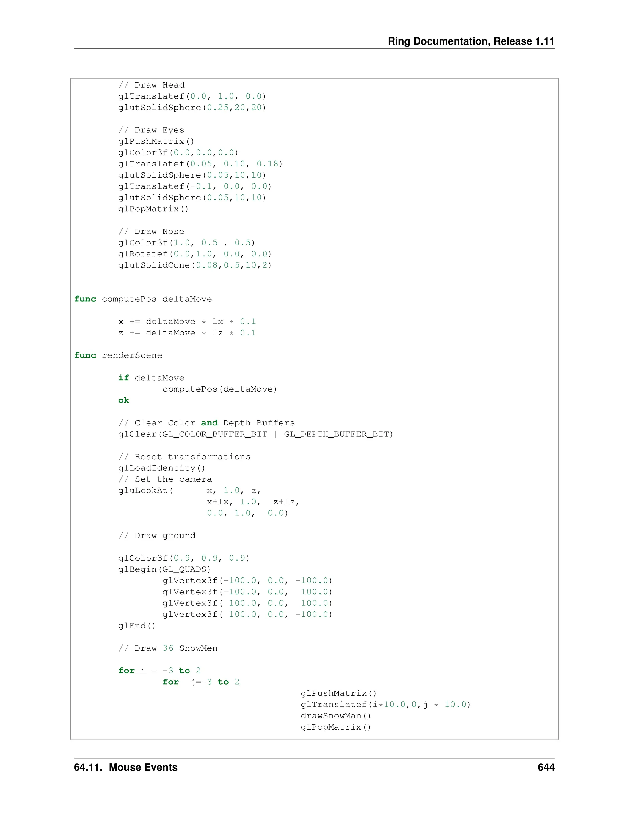 Ring Documentation, Release 1.11 // Draw Head glTranslatef(0.0, 1.0, 0.0) glutSolidSphere(0.25,20,20) // Draw Eyes glPushMatrix() glColor3f(0.0,0.0,0.0) glTranslatef(0.05, 0.10, 0.18) glutSolidSphere(0.05,10,10) glTranslatef(-0.1, 0.0, 0.0) glutSolidSphere(0.05,10,10) glPopMatrix() // Draw Nose glColor3f(1.0, 0.5 , 0.5) glRotatef(0.0,1.0, 0.0, 0.0) glutSolidCone(0.08,0.5,10,2) func computePos deltaMove x += deltaMove * lx * 0.1 z += deltaMove * lz * 0.1 func renderScene if deltaMove computePos(deltaMove) ok // Clear Color and Depth Buffers glClear(GL_COLOR_BUFFER_BIT | GL_DEPTH_BUFFER_BIT) // Reset transformations glLoadIdentity() // Set the camera gluLookAt( x, 1.0, z, x+lx, 1.0, z+lz, 0.0, 1.0, 0.0) // Draw ground glColor3f(0.9, 0.9, 0.9) glBegin(GL_QUADS) glVertex3f(-100.0, 0.0, -100.0) glVertex3f(-100.0, 0.0, 100.0) glVertex3f( 100.0, 0.0, 100.0) glVertex3f( 100.0, 0.0, -100.0) glEnd() // Draw 36 SnowMen for i = -3 to 2 for j=-3 to 2 glPushMatrix() glTranslatef(i*10.0,0,j * 10.0) drawSnowMan() glPopMatrix() 64.11. Mouse Events 644 