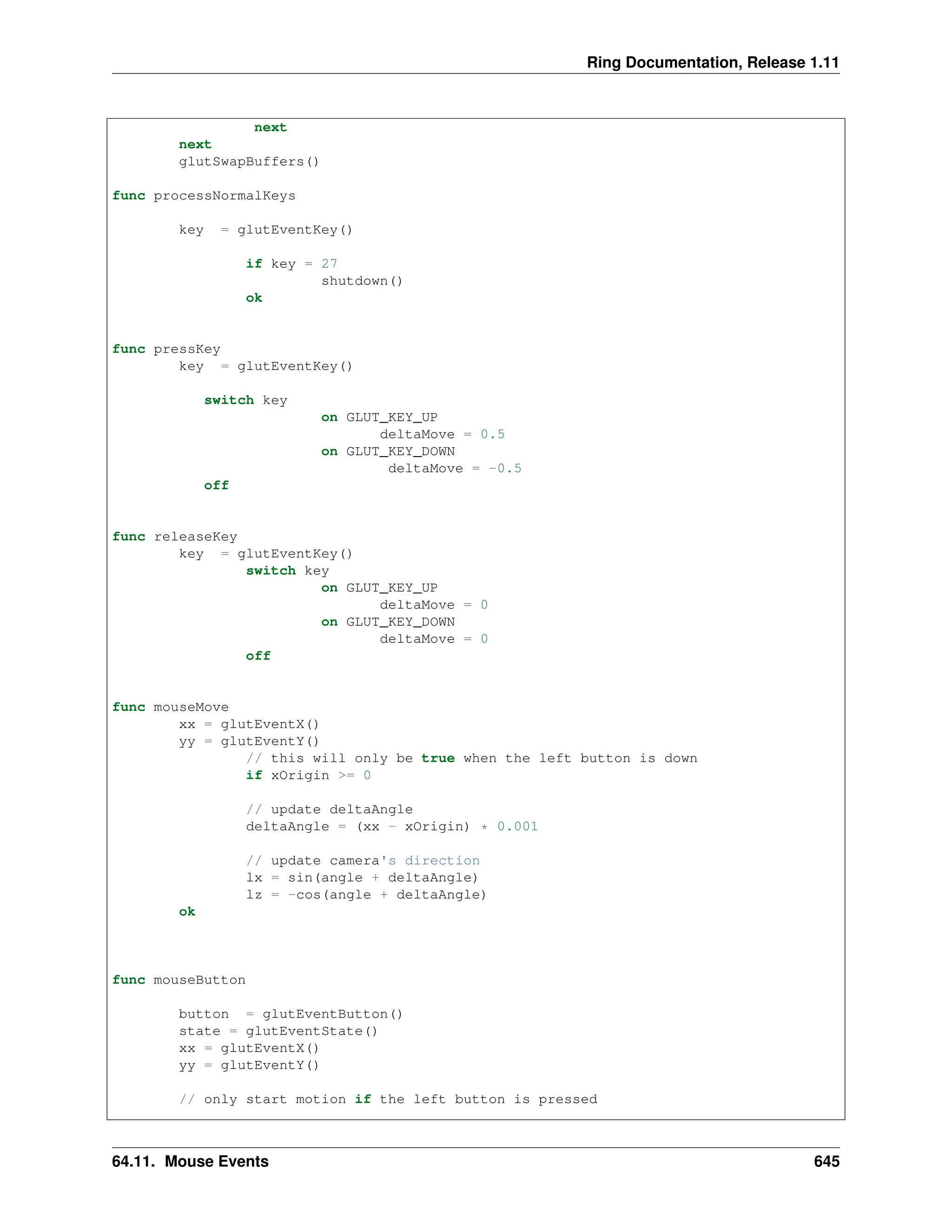 Ring Documentation, Release 1.11 next next glutSwapBuffers() func processNormalKeys key = glutEventKey() if key = 27 shutdown() ok func pressKey key = glutEventKey() switch key on GLUT_KEY_UP deltaMove = 0.5 on GLUT_KEY_DOWN deltaMove = -0.5 off func releaseKey key = glutEventKey() switch key on GLUT_KEY_UP deltaMove = 0 on GLUT_KEY_DOWN deltaMove = 0 off func mouseMove xx = glutEventX() yy = glutEventY() // this will only be true when the left button is down if xOrigin >= 0 // update deltaAngle deltaAngle = (xx - xOrigin) * 0.001 // update camera's direction lx = sin(angle + deltaAngle) lz = -cos(angle + deltaAngle) ok func mouseButton button = glutEventButton() state = glutEventState() xx = glutEventX() yy = glutEventY() // only start motion if the left button is pressed 64.11. Mouse Events 645 
