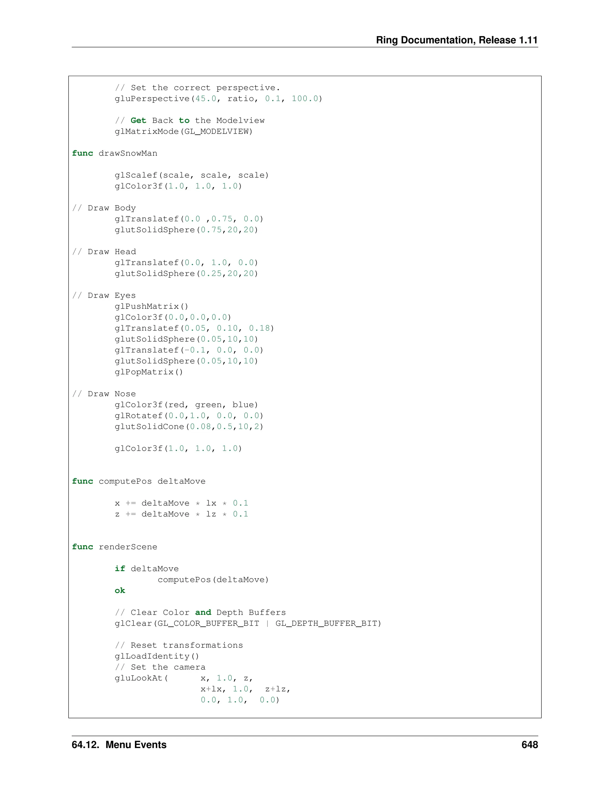 Ring Documentation, Release 1.11 // Set the correct perspective. gluPerspective(45.0, ratio, 0.1, 100.0) // Get Back to the Modelview glMatrixMode(GL_MODELVIEW) func drawSnowMan glScalef(scale, scale, scale) glColor3f(1.0, 1.0, 1.0) // Draw Body glTranslatef(0.0 ,0.75, 0.0) glutSolidSphere(0.75,20,20) // Draw Head glTranslatef(0.0, 1.0, 0.0) glutSolidSphere(0.25,20,20) // Draw Eyes glPushMatrix() glColor3f(0.0,0.0,0.0) glTranslatef(0.05, 0.10, 0.18) glutSolidSphere(0.05,10,10) glTranslatef(-0.1, 0.0, 0.0) glutSolidSphere(0.05,10,10) glPopMatrix() // Draw Nose glColor3f(red, green, blue) glRotatef(0.0,1.0, 0.0, 0.0) glutSolidCone(0.08,0.5,10,2) glColor3f(1.0, 1.0, 1.0) func computePos deltaMove x += deltaMove * lx * 0.1 z += deltaMove * lz * 0.1 func renderScene if deltaMove computePos(deltaMove) ok // Clear Color and Depth Buffers glClear(GL_COLOR_BUFFER_BIT | GL_DEPTH_BUFFER_BIT) // Reset transformations glLoadIdentity() // Set the camera gluLookAt( x, 1.0, z, x+lx, 1.0, z+lz, 0.0, 1.0, 0.0) 64.12. Menu Events 648 