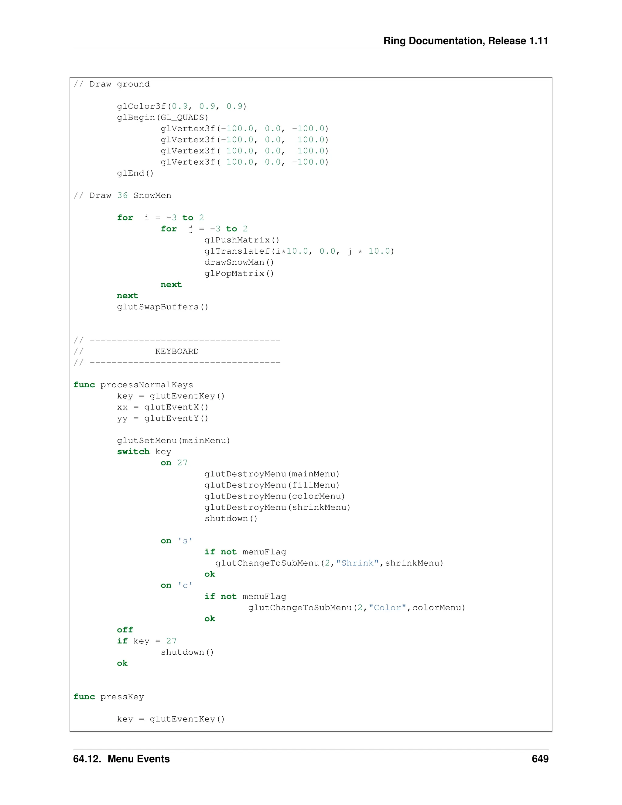 Ring Documentation, Release 1.11 // Draw ground glColor3f(0.9, 0.9, 0.9) glBegin(GL_QUADS) glVertex3f(-100.0, 0.0, -100.0) glVertex3f(-100.0, 0.0, 100.0) glVertex3f( 100.0, 0.0, 100.0) glVertex3f( 100.0, 0.0, -100.0) glEnd() // Draw 36 SnowMen for i = -3 to 2 for j = -3 to 2 glPushMatrix() glTranslatef(i*10.0, 0.0, j * 10.0) drawSnowMan() glPopMatrix() next next glutSwapBuffers() // ----------------------------------- // KEYBOARD // ----------------------------------- func processNormalKeys key = glutEventKey() xx = glutEventX() yy = glutEventY() glutSetMenu(mainMenu) switch key on 27 glutDestroyMenu(mainMenu) glutDestroyMenu(fillMenu) glutDestroyMenu(colorMenu) glutDestroyMenu(shrinkMenu) shutdown() on 's' if not menuFlag glutChangeToSubMenu(2,"Shrink",shrinkMenu) ok on 'c' if not menuFlag glutChangeToSubMenu(2,"Color",colorMenu) ok off if key = 27 shutdown() ok func pressKey key = glutEventKey() 64.12. Menu Events 649 