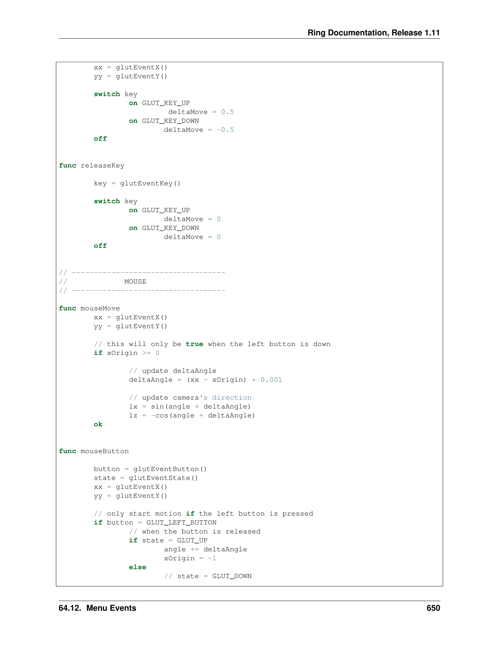 Ring Documentation, Release 1.11 xx = glutEventX() yy = glutEventY() switch key on GLUT_KEY_UP deltaMove = 0.5 on GLUT_KEY_DOWN deltaMove = -0.5 off func releaseKey key = glutEventKey() switch key on GLUT_KEY_UP deltaMove = 0 on GLUT_KEY_DOWN deltaMove = 0 off // ----------------------------------- // MOUSE // ----------------------------------- func mouseMove xx = glutEventX() yy = glutEventY() // this will only be true when the left button is down if xOrigin >= 0 // update deltaAngle deltaAngle = (xx - xOrigin) * 0.001 // update camera's direction lx = sin(angle + deltaAngle) lz = -cos(angle + deltaAngle) ok func mouseButton button = glutEventButton() state = glutEventState() xx = glutEventX() yy = glutEventY() // only start motion if the left button is pressed if button = GLUT_LEFT_BUTTON // when the button is released if state = GLUT_UP angle += deltaAngle xOrigin = -1 else // state = GLUT_DOWN 64.12. Menu Events 650 