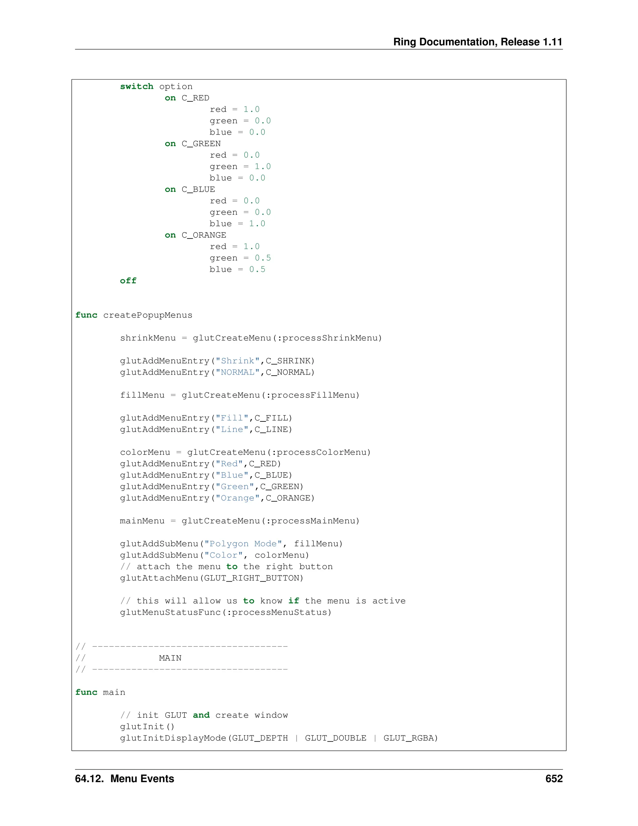 Ring Documentation, Release 1.11 switch option on C_RED red = 1.0 green = 0.0 blue = 0.0 on C_GREEN red = 0.0 green = 1.0 blue = 0.0 on C_BLUE red = 0.0 green = 0.0 blue = 1.0 on C_ORANGE red = 1.0 green = 0.5 blue = 0.5 off func createPopupMenus shrinkMenu = glutCreateMenu(:processShrinkMenu) glutAddMenuEntry("Shrink",C_SHRINK) glutAddMenuEntry("NORMAL",C_NORMAL) fillMenu = glutCreateMenu(:processFillMenu) glutAddMenuEntry("Fill",C_FILL) glutAddMenuEntry("Line",C_LINE) colorMenu = glutCreateMenu(:processColorMenu) glutAddMenuEntry("Red",C_RED) glutAddMenuEntry("Blue",C_BLUE) glutAddMenuEntry("Green",C_GREEN) glutAddMenuEntry("Orange",C_ORANGE) mainMenu = glutCreateMenu(:processMainMenu) glutAddSubMenu("Polygon Mode", fillMenu) glutAddSubMenu("Color", colorMenu) // attach the menu to the right button glutAttachMenu(GLUT_RIGHT_BUTTON) // this will allow us to know if the menu is active glutMenuStatusFunc(:processMenuStatus) // ----------------------------------- // MAIN // ----------------------------------- func main // init GLUT and create window glutInit() glutInitDisplayMode(GLUT_DEPTH | GLUT_DOUBLE | GLUT_RGBA) 64.12. Menu Events 652 