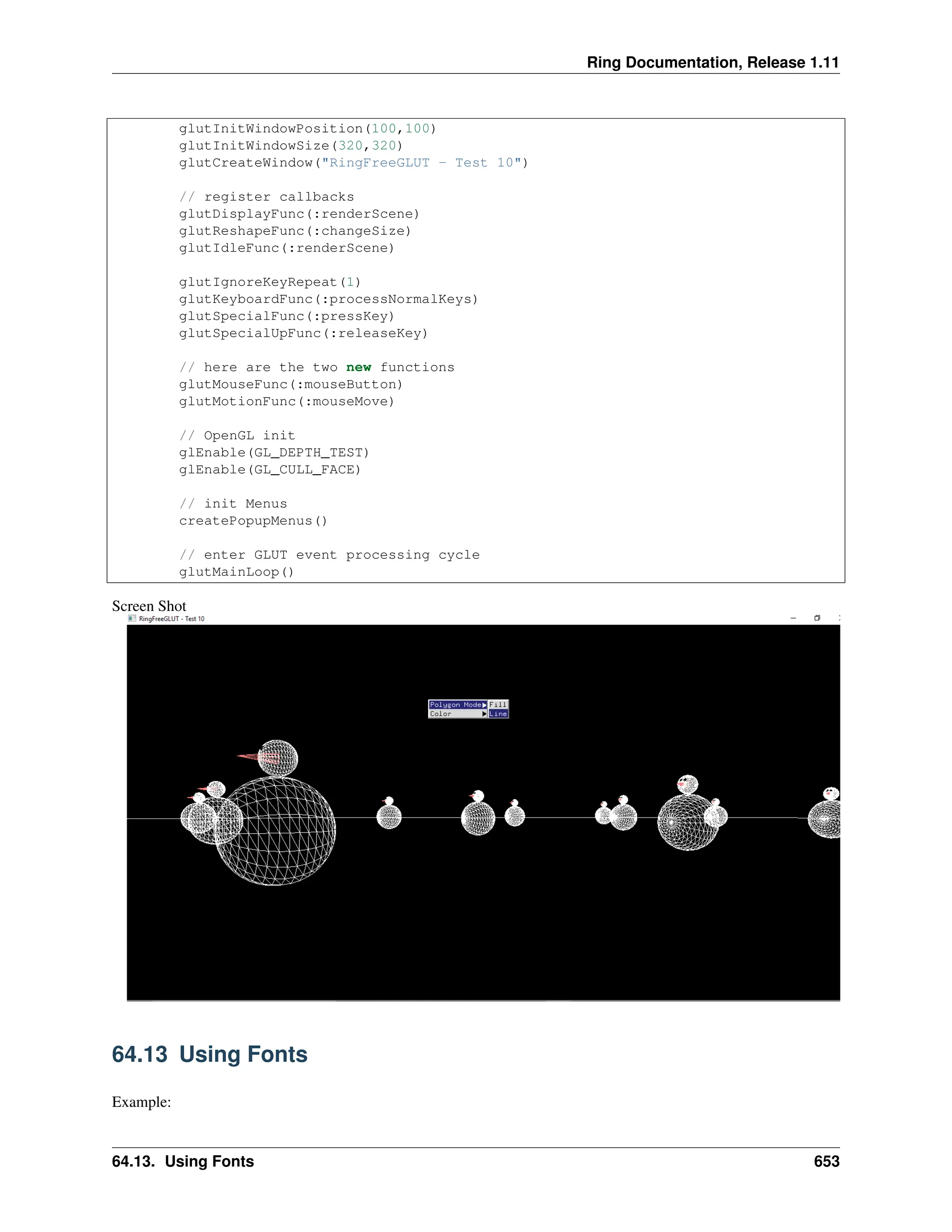 Ring Documentation, Release 1.11 glutInitWindowPosition(100,100) glutInitWindowSize(320,320) glutCreateWindow("RingFreeGLUT - Test 10") // register callbacks glutDisplayFunc(:renderScene) glutReshapeFunc(:changeSize) glutIdleFunc(:renderScene) glutIgnoreKeyRepeat(1) glutKeyboardFunc(:processNormalKeys) glutSpecialFunc(:pressKey) glutSpecialUpFunc(:releaseKey) // here are the two new functions glutMouseFunc(:mouseButton) glutMotionFunc(:mouseMove) // OpenGL init glEnable(GL_DEPTH_TEST) glEnable(GL_CULL_FACE) // init Menus createPopupMenus() // enter GLUT event processing cycle glutMainLoop() Screen Shot 64.13 Using Fonts Example: 64.13. Using Fonts 653 