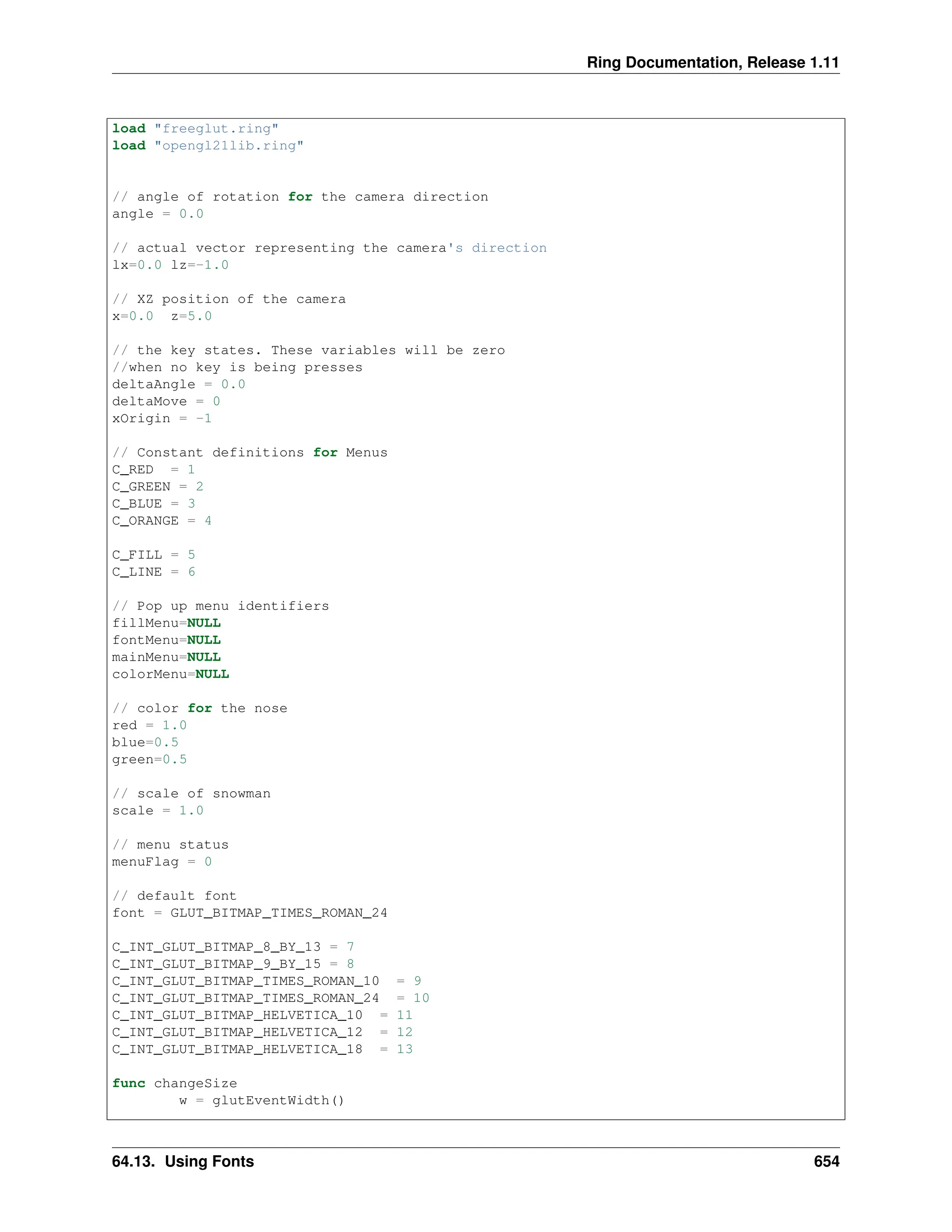 Ring Documentation, Release 1.11 load "freeglut.ring" load "opengl21lib.ring" // angle of rotation for the camera direction angle = 0.0 // actual vector representing the camera's direction lx=0.0 lz=-1.0 // XZ position of the camera x=0.0 z=5.0 // the key states. These variables will be zero //when no key is being presses deltaAngle = 0.0 deltaMove = 0 xOrigin = -1 // Constant definitions for Menus C_RED = 1 C_GREEN = 2 C_BLUE = 3 C_ORANGE = 4 C_FILL = 5 C_LINE = 6 // Pop up menu identifiers fillMenu=NULL fontMenu=NULL mainMenu=NULL colorMenu=NULL // color for the nose red = 1.0 blue=0.5 green=0.5 // scale of snowman scale = 1.0 // menu status menuFlag = 0 // default font font = GLUT_BITMAP_TIMES_ROMAN_24 C_INT_GLUT_BITMAP_8_BY_13 = 7 C_INT_GLUT_BITMAP_9_BY_15 = 8 C_INT_GLUT_BITMAP_TIMES_ROMAN_10 = 9 C_INT_GLUT_BITMAP_TIMES_ROMAN_24 = 10 C_INT_GLUT_BITMAP_HELVETICA_10 = 11 C_INT_GLUT_BITMAP_HELVETICA_12 = 12 C_INT_GLUT_BITMAP_HELVETICA_18 = 13 func changeSize w = glutEventWidth() 64.13. Using Fonts 654 