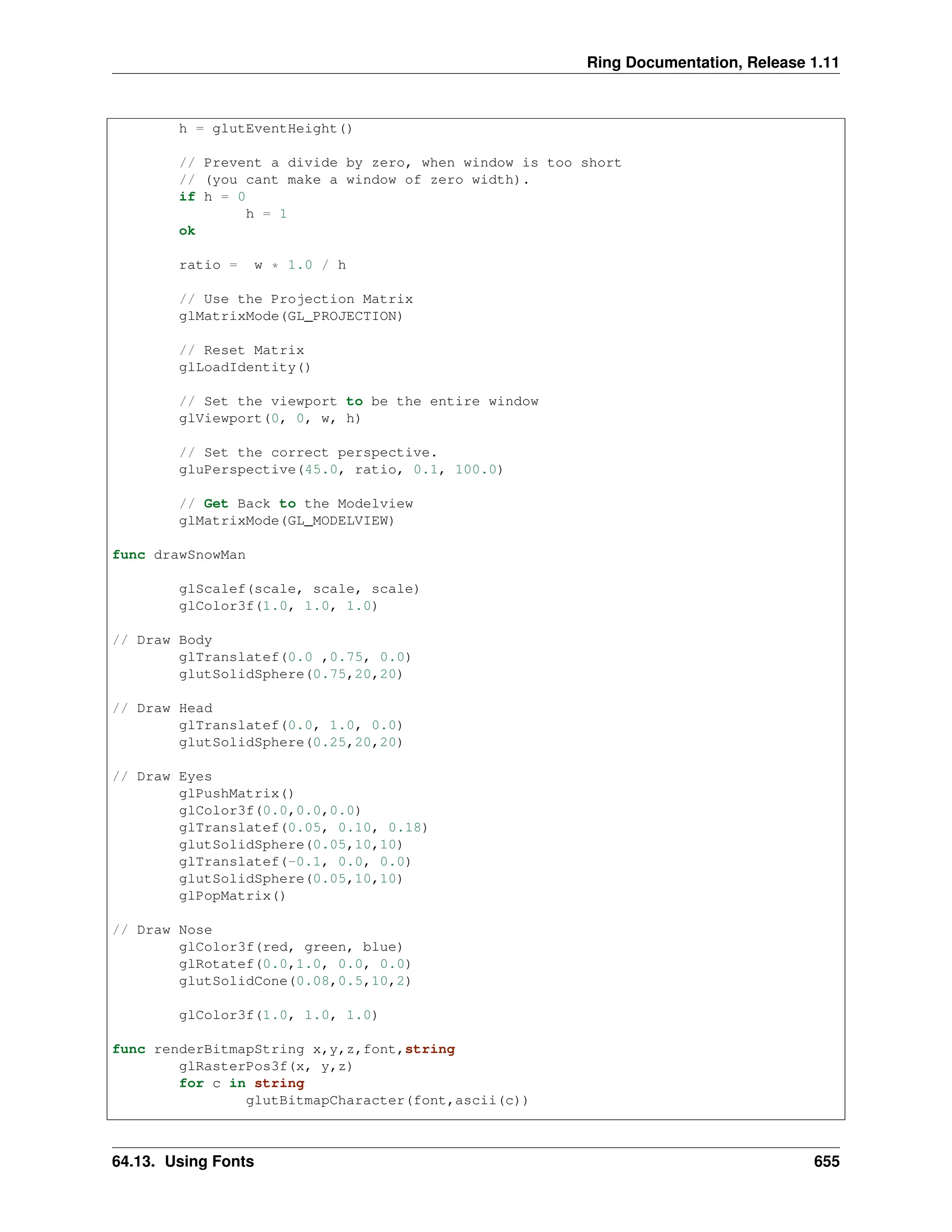 Ring Documentation, Release 1.11 h = glutEventHeight() // Prevent a divide by zero, when window is too short // (you cant make a window of zero width). if h = 0 h = 1 ok ratio = w * 1.0 / h // Use the Projection Matrix glMatrixMode(GL_PROJECTION) // Reset Matrix glLoadIdentity() // Set the viewport to be the entire window glViewport(0, 0, w, h) // Set the correct perspective. gluPerspective(45.0, ratio, 0.1, 100.0) // Get Back to the Modelview glMatrixMode(GL_MODELVIEW) func drawSnowMan glScalef(scale, scale, scale) glColor3f(1.0, 1.0, 1.0) // Draw Body glTranslatef(0.0 ,0.75, 0.0) glutSolidSphere(0.75,20,20) // Draw Head glTranslatef(0.0, 1.0, 0.0) glutSolidSphere(0.25,20,20) // Draw Eyes glPushMatrix() glColor3f(0.0,0.0,0.0) glTranslatef(0.05, 0.10, 0.18) glutSolidSphere(0.05,10,10) glTranslatef(-0.1, 0.0, 0.0) glutSolidSphere(0.05,10,10) glPopMatrix() // Draw Nose glColor3f(red, green, blue) glRotatef(0.0,1.0, 0.0, 0.0) glutSolidCone(0.08,0.5,10,2) glColor3f(1.0, 1.0, 1.0) func renderBitmapString x,y,z,font,string glRasterPos3f(x, y,z) for c in string glutBitmapCharacter(font,ascii(c)) 64.13. Using Fonts 655 