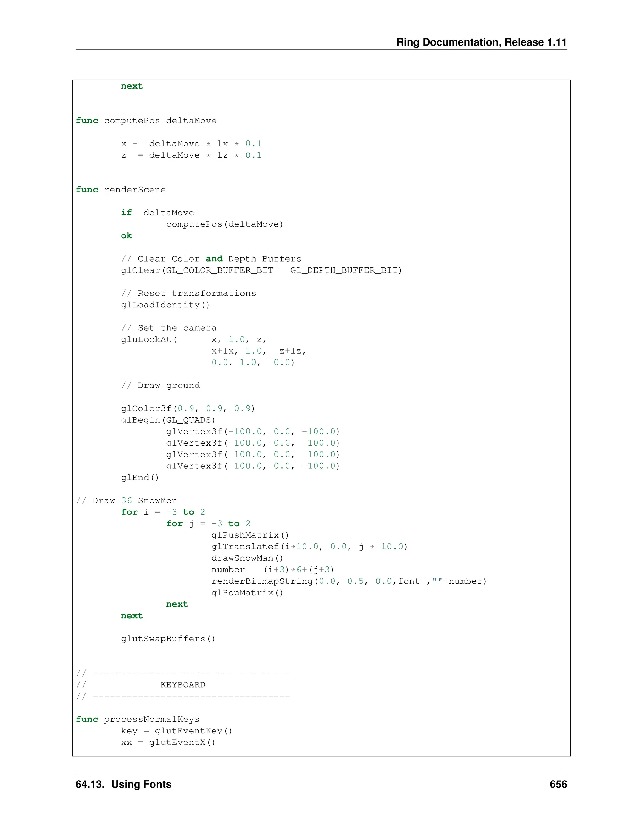 Ring Documentation, Release 1.11 next func computePos deltaMove x += deltaMove * lx * 0.1 z += deltaMove * lz * 0.1 func renderScene if deltaMove computePos(deltaMove) ok // Clear Color and Depth Buffers glClear(GL_COLOR_BUFFER_BIT | GL_DEPTH_BUFFER_BIT) // Reset transformations glLoadIdentity() // Set the camera gluLookAt( x, 1.0, z, x+lx, 1.0, z+lz, 0.0, 1.0, 0.0) // Draw ground glColor3f(0.9, 0.9, 0.9) glBegin(GL_QUADS) glVertex3f(-100.0, 0.0, -100.0) glVertex3f(-100.0, 0.0, 100.0) glVertex3f( 100.0, 0.0, 100.0) glVertex3f( 100.0, 0.0, -100.0) glEnd() // Draw 36 SnowMen for i = -3 to 2 for j = -3 to 2 glPushMatrix() glTranslatef(i*10.0, 0.0, j * 10.0) drawSnowMan() number = (i+3)*6+(j+3) renderBitmapString(0.0, 0.5, 0.0,font ,""+number) glPopMatrix() next next glutSwapBuffers() // ----------------------------------- // KEYBOARD // ----------------------------------- func processNormalKeys key = glutEventKey() xx = glutEventX() 64.13. Using Fonts 656 