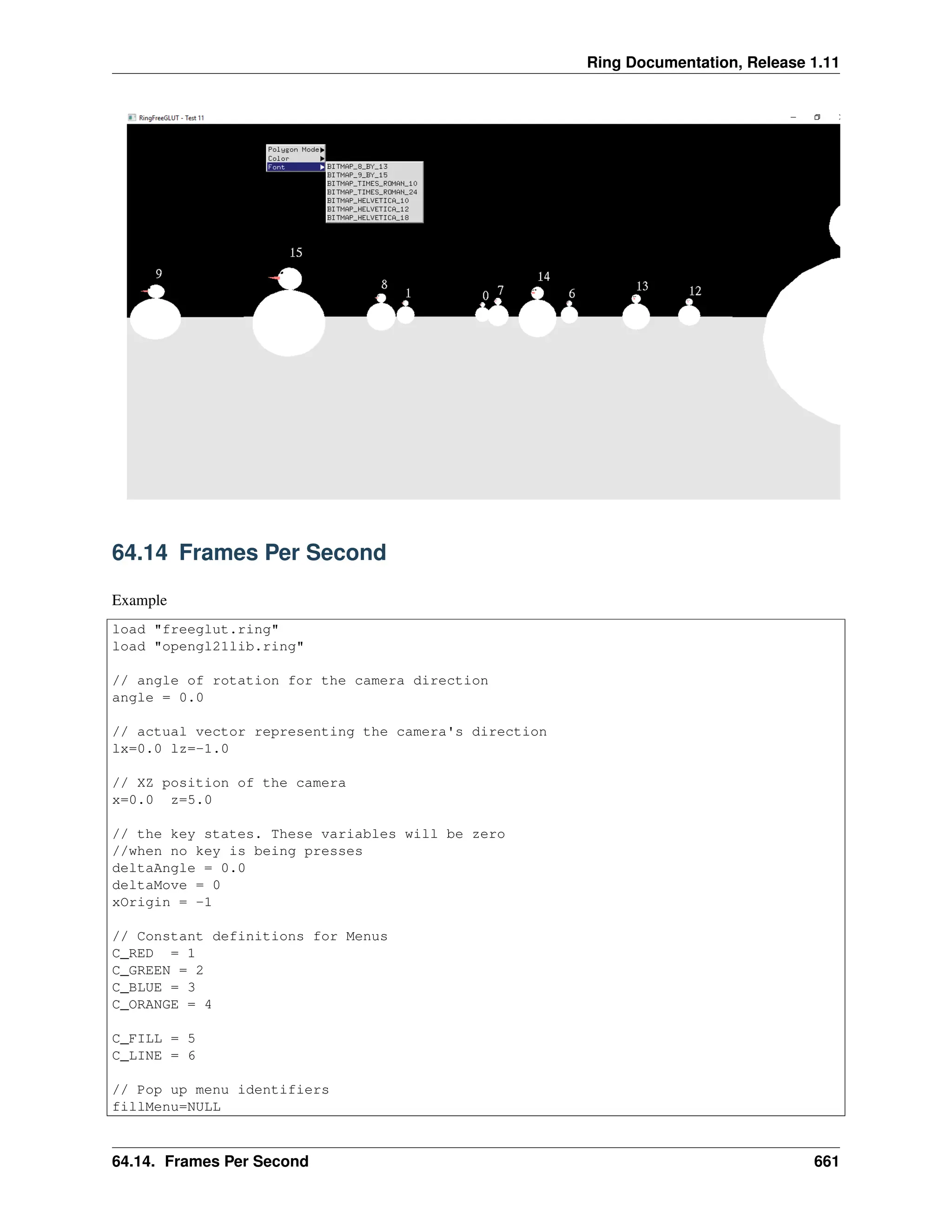 Ring Documentation, Release 1.11 64.14 Frames Per Second Example load "freeglut.ring" load "opengl21lib.ring" // angle of rotation for the camera direction angle = 0.0 // actual vector representing the camera's direction lx=0.0 lz=-1.0 // XZ position of the camera x=0.0 z=5.0 // the key states. These variables will be zero //when no key is being presses deltaAngle = 0.0 deltaMove = 0 xOrigin = -1 // Constant definitions for Menus C_RED = 1 C_GREEN = 2 C_BLUE = 3 C_ORANGE = 4 C_FILL = 5 C_LINE = 6 // Pop up menu identifiers fillMenu=NULL 64.14. Frames Per Second 661 