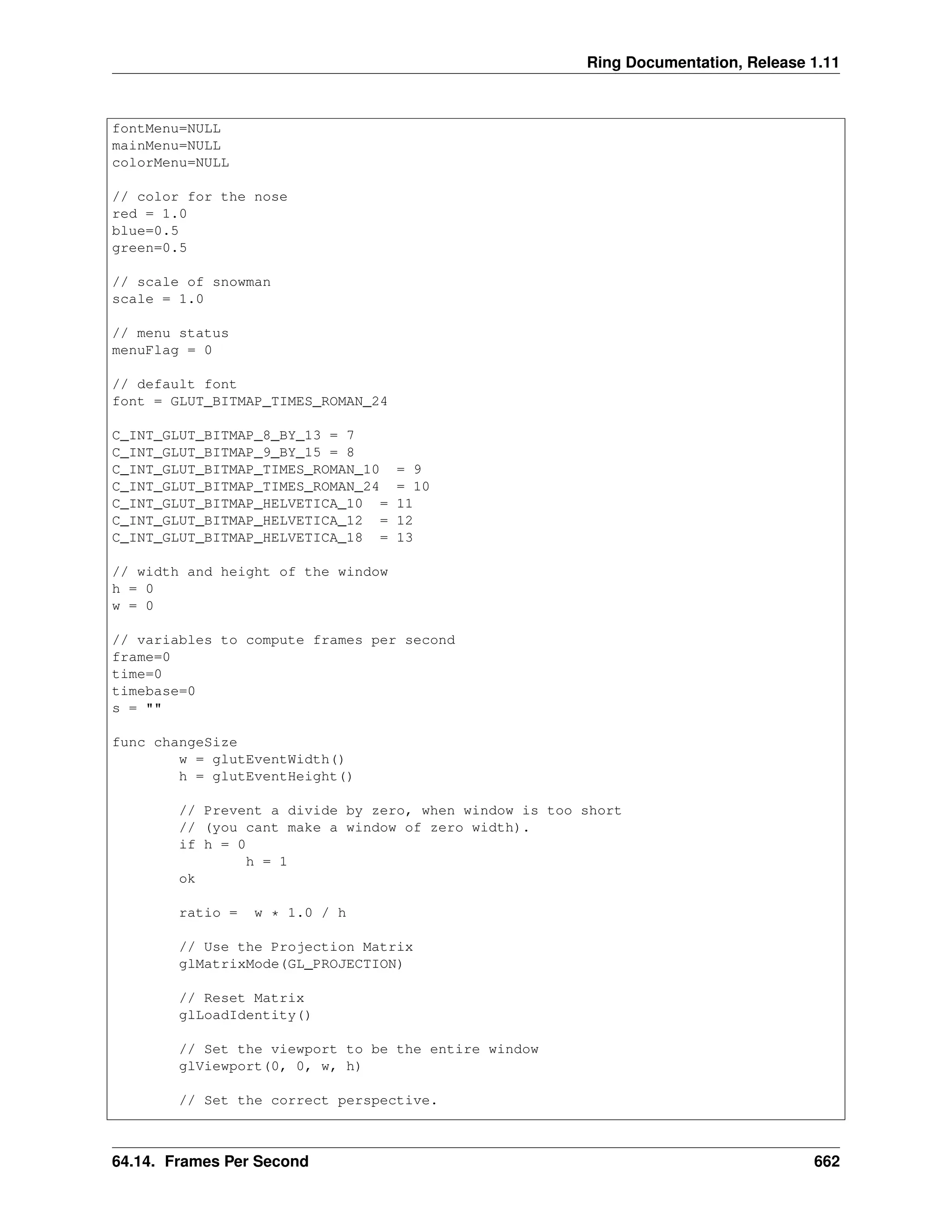 Ring Documentation, Release 1.11 fontMenu=NULL mainMenu=NULL colorMenu=NULL // color for the nose red = 1.0 blue=0.5 green=0.5 // scale of snowman scale = 1.0 // menu status menuFlag = 0 // default font font = GLUT_BITMAP_TIMES_ROMAN_24 C_INT_GLUT_BITMAP_8_BY_13 = 7 C_INT_GLUT_BITMAP_9_BY_15 = 8 C_INT_GLUT_BITMAP_TIMES_ROMAN_10 = 9 C_INT_GLUT_BITMAP_TIMES_ROMAN_24 = 10 C_INT_GLUT_BITMAP_HELVETICA_10 = 11 C_INT_GLUT_BITMAP_HELVETICA_12 = 12 C_INT_GLUT_BITMAP_HELVETICA_18 = 13 // width and height of the window h = 0 w = 0 // variables to compute frames per second frame=0 time=0 timebase=0 s = "" func changeSize w = glutEventWidth() h = glutEventHeight() // Prevent a divide by zero, when window is too short // (you cant make a window of zero width). if h = 0 h = 1 ok ratio = w * 1.0 / h // Use the Projection Matrix glMatrixMode(GL_PROJECTION) // Reset Matrix glLoadIdentity() // Set the viewport to be the entire window glViewport(0, 0, w, h) // Set the correct perspective. 64.14. Frames Per Second 662 