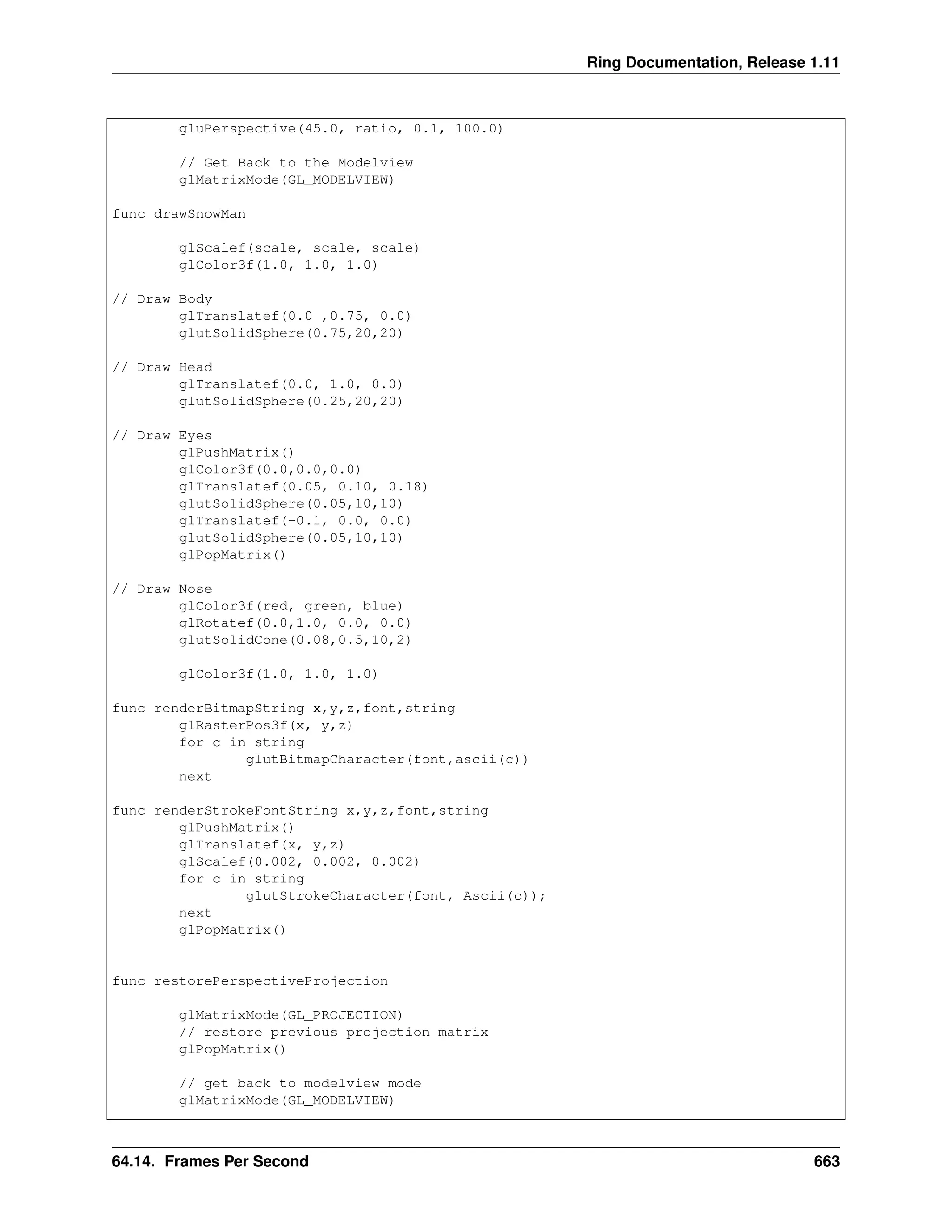 Ring Documentation, Release 1.11 gluPerspective(45.0, ratio, 0.1, 100.0) // Get Back to the Modelview glMatrixMode(GL_MODELVIEW) func drawSnowMan glScalef(scale, scale, scale) glColor3f(1.0, 1.0, 1.0) // Draw Body glTranslatef(0.0 ,0.75, 0.0) glutSolidSphere(0.75,20,20) // Draw Head glTranslatef(0.0, 1.0, 0.0) glutSolidSphere(0.25,20,20) // Draw Eyes glPushMatrix() glColor3f(0.0,0.0,0.0) glTranslatef(0.05, 0.10, 0.18) glutSolidSphere(0.05,10,10) glTranslatef(-0.1, 0.0, 0.0) glutSolidSphere(0.05,10,10) glPopMatrix() // Draw Nose glColor3f(red, green, blue) glRotatef(0.0,1.0, 0.0, 0.0) glutSolidCone(0.08,0.5,10,2) glColor3f(1.0, 1.0, 1.0) func renderBitmapString x,y,z,font,string glRasterPos3f(x, y,z) for c in string glutBitmapCharacter(font,ascii(c)) next func renderStrokeFontString x,y,z,font,string glPushMatrix() glTranslatef(x, y,z) glScalef(0.002, 0.002, 0.002) for c in string glutStrokeCharacter(font, Ascii(c)); next glPopMatrix() func restorePerspectiveProjection glMatrixMode(GL_PROJECTION) // restore previous projection matrix glPopMatrix() // get back to modelview mode glMatrixMode(GL_MODELVIEW) 64.14. Frames Per Second 663 