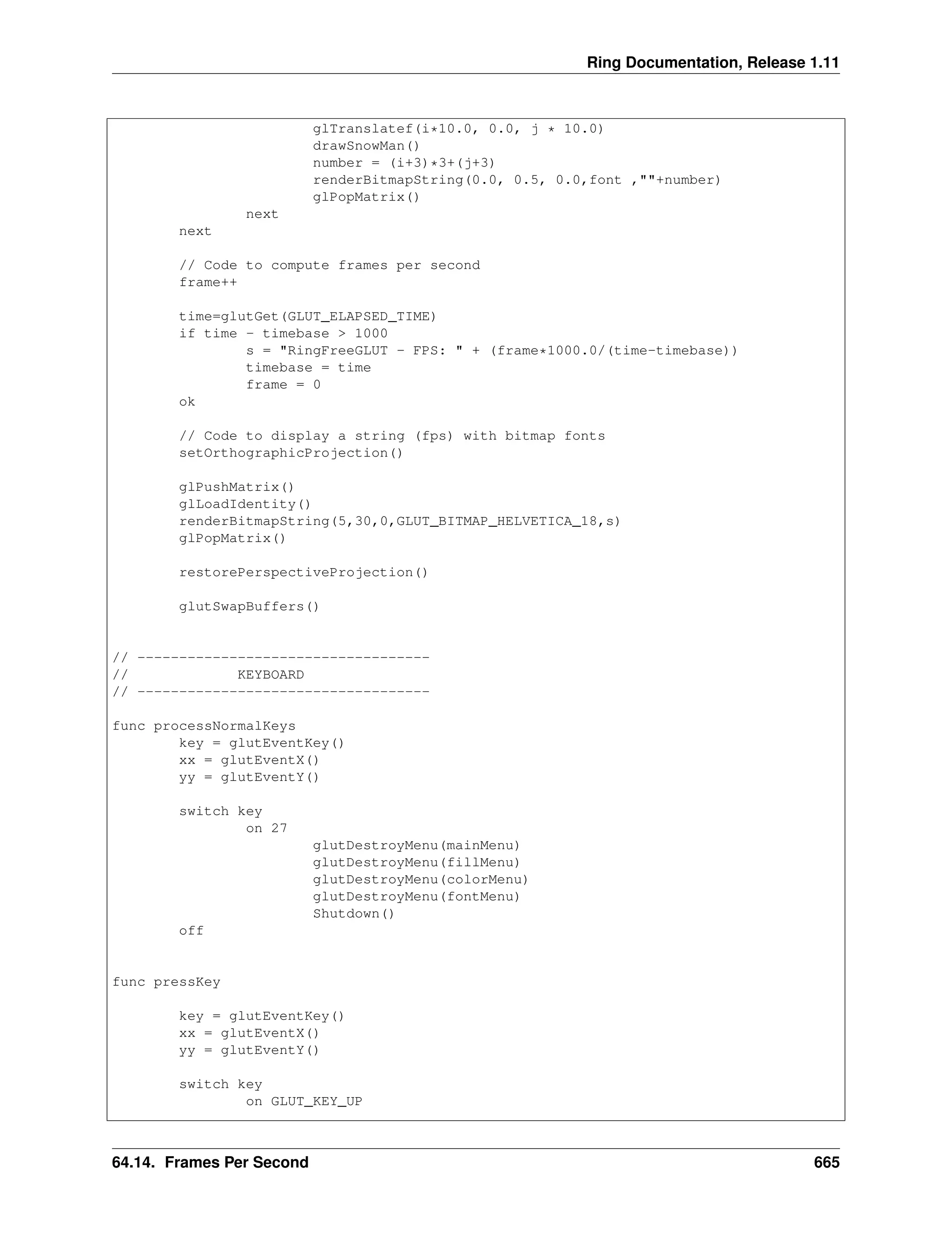 Ring Documentation, Release 1.11 glTranslatef(i*10.0, 0.0, j * 10.0) drawSnowMan() number = (i+3)*3+(j+3) renderBitmapString(0.0, 0.5, 0.0,font ,""+number) glPopMatrix() next next // Code to compute frames per second frame++ time=glutGet(GLUT_ELAPSED_TIME) if time - timebase > 1000 s = "RingFreeGLUT - FPS: " + (frame*1000.0/(time-timebase)) timebase = time frame = 0 ok // Code to display a string (fps) with bitmap fonts setOrthographicProjection() glPushMatrix() glLoadIdentity() renderBitmapString(5,30,0,GLUT_BITMAP_HELVETICA_18,s) glPopMatrix() restorePerspectiveProjection() glutSwapBuffers() // ----------------------------------- // KEYBOARD // ----------------------------------- func processNormalKeys key = glutEventKey() xx = glutEventX() yy = glutEventY() switch key on 27 glutDestroyMenu(mainMenu) glutDestroyMenu(fillMenu) glutDestroyMenu(colorMenu) glutDestroyMenu(fontMenu) Shutdown() off func pressKey key = glutEventKey() xx = glutEventX() yy = glutEventY() switch key on GLUT_KEY_UP 64.14. Frames Per Second 665 