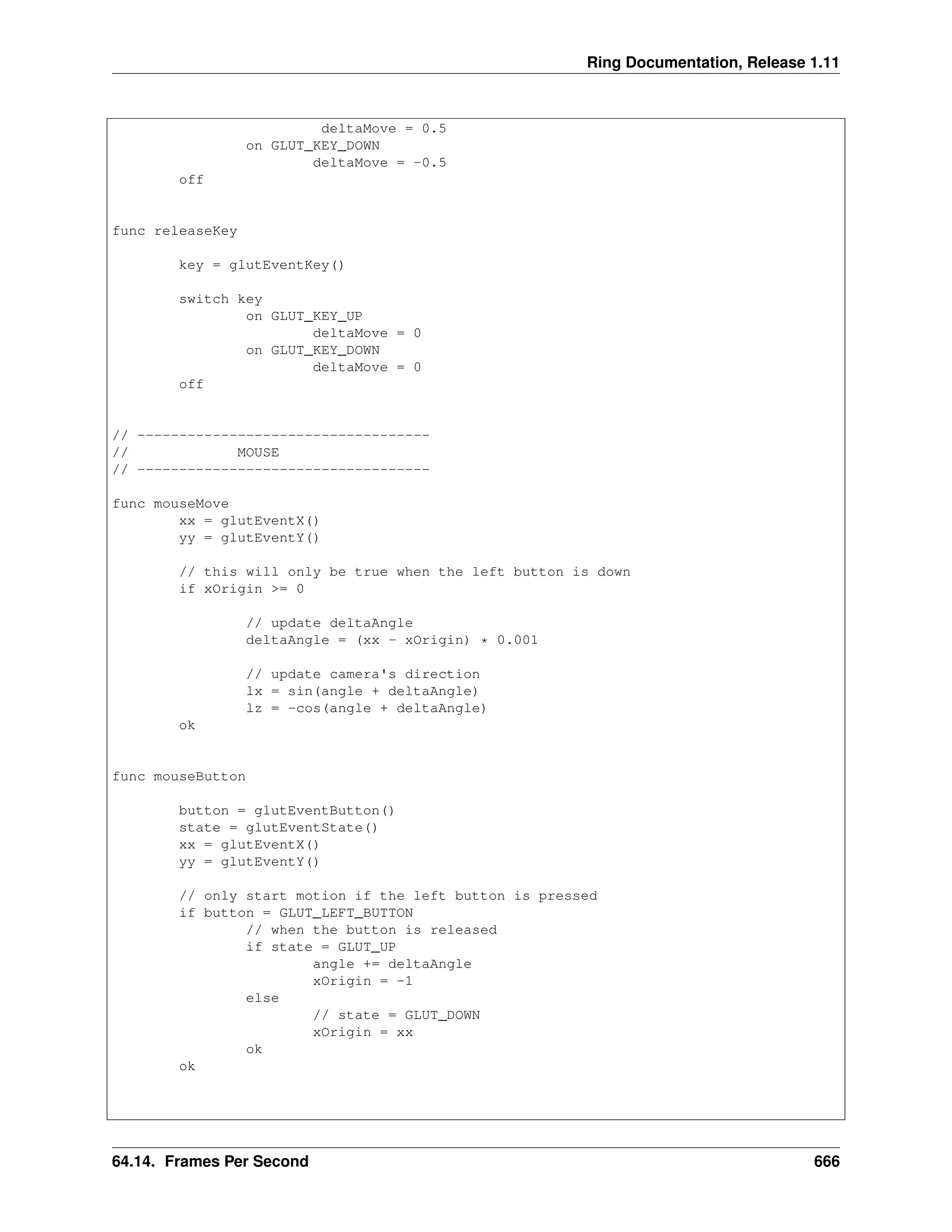 Ring Documentation, Release 1.11 deltaMove = 0.5 on GLUT_KEY_DOWN deltaMove = -0.5 off func releaseKey key = glutEventKey() switch key on GLUT_KEY_UP deltaMove = 0 on GLUT_KEY_DOWN deltaMove = 0 off // ----------------------------------- // MOUSE // ----------------------------------- func mouseMove xx = glutEventX() yy = glutEventY() // this will only be true when the left button is down if xOrigin >= 0 // update deltaAngle deltaAngle = (xx - xOrigin) * 0.001 // update camera's direction lx = sin(angle + deltaAngle) lz = -cos(angle + deltaAngle) ok func mouseButton button = glutEventButton() state = glutEventState() xx = glutEventX() yy = glutEventY() // only start motion if the left button is pressed if button = GLUT_LEFT_BUTTON // when the button is released if state = GLUT_UP angle += deltaAngle xOrigin = -1 else // state = GLUT_DOWN xOrigin = xx ok ok 64.14. Frames Per Second 666 