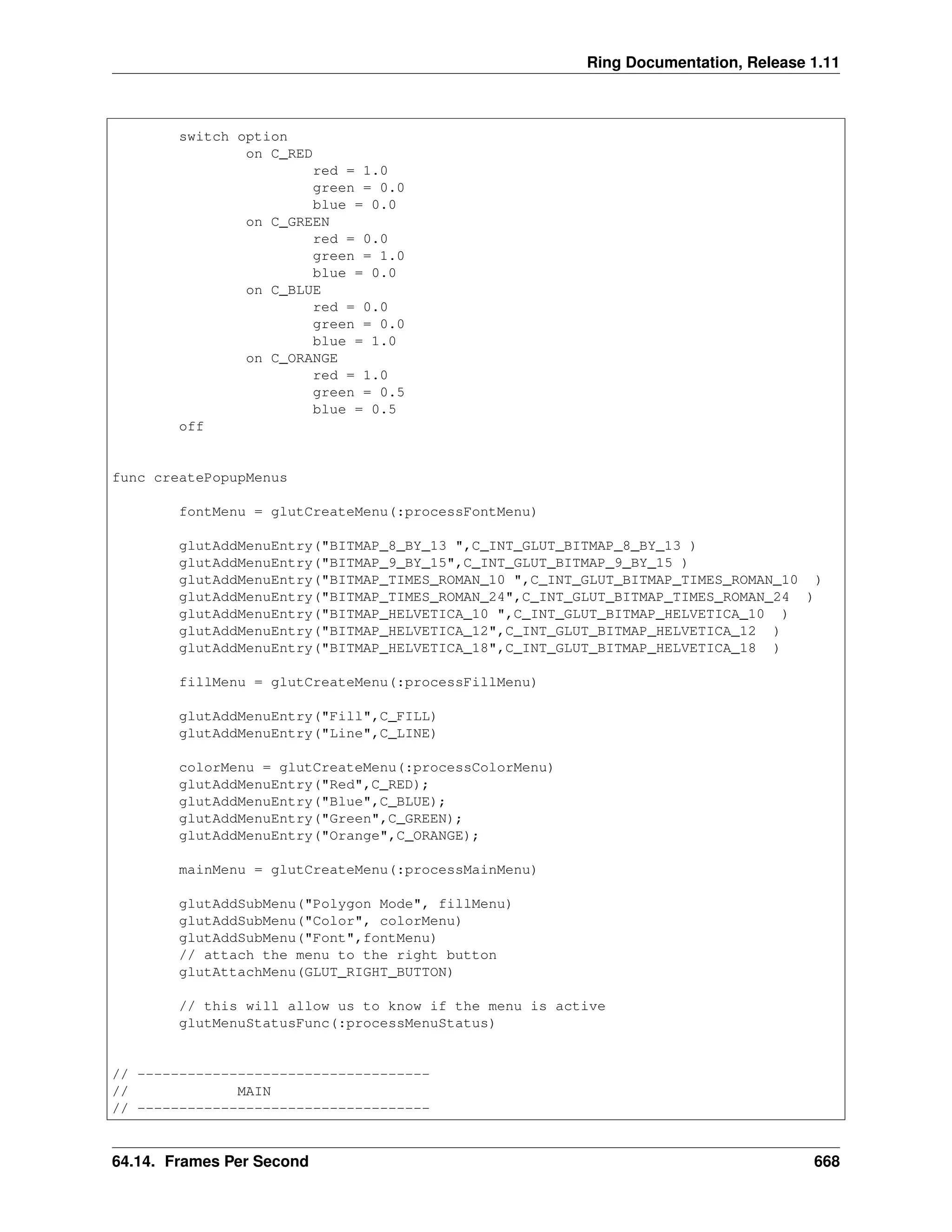 Ring Documentation, Release 1.11 switch option on C_RED red = 1.0 green = 0.0 blue = 0.0 on C_GREEN red = 0.0 green = 1.0 blue = 0.0 on C_BLUE red = 0.0 green = 0.0 blue = 1.0 on C_ORANGE red = 1.0 green = 0.5 blue = 0.5 off func createPopupMenus fontMenu = glutCreateMenu(:processFontMenu) glutAddMenuEntry("BITMAP_8_BY_13 ",C_INT_GLUT_BITMAP_8_BY_13 ) glutAddMenuEntry("BITMAP_9_BY_15",C_INT_GLUT_BITMAP_9_BY_15 ) glutAddMenuEntry("BITMAP_TIMES_ROMAN_10 ",C_INT_GLUT_BITMAP_TIMES_ROMAN_10 ) glutAddMenuEntry("BITMAP_TIMES_ROMAN_24",C_INT_GLUT_BITMAP_TIMES_ROMAN_24 ) glutAddMenuEntry("BITMAP_HELVETICA_10 ",C_INT_GLUT_BITMAP_HELVETICA_10 ) glutAddMenuEntry("BITMAP_HELVETICA_12",C_INT_GLUT_BITMAP_HELVETICA_12 ) glutAddMenuEntry("BITMAP_HELVETICA_18",C_INT_GLUT_BITMAP_HELVETICA_18 ) fillMenu = glutCreateMenu(:processFillMenu) glutAddMenuEntry("Fill",C_FILL) glutAddMenuEntry("Line",C_LINE) colorMenu = glutCreateMenu(:processColorMenu) glutAddMenuEntry("Red",C_RED); glutAddMenuEntry("Blue",C_BLUE); glutAddMenuEntry("Green",C_GREEN); glutAddMenuEntry("Orange",C_ORANGE); mainMenu = glutCreateMenu(:processMainMenu) glutAddSubMenu("Polygon Mode", fillMenu) glutAddSubMenu("Color", colorMenu) glutAddSubMenu("Font",fontMenu) // attach the menu to the right button glutAttachMenu(GLUT_RIGHT_BUTTON) // this will allow us to know if the menu is active glutMenuStatusFunc(:processMenuStatus) // ----------------------------------- // MAIN // ----------------------------------- 64.14. Frames Per Second 668 