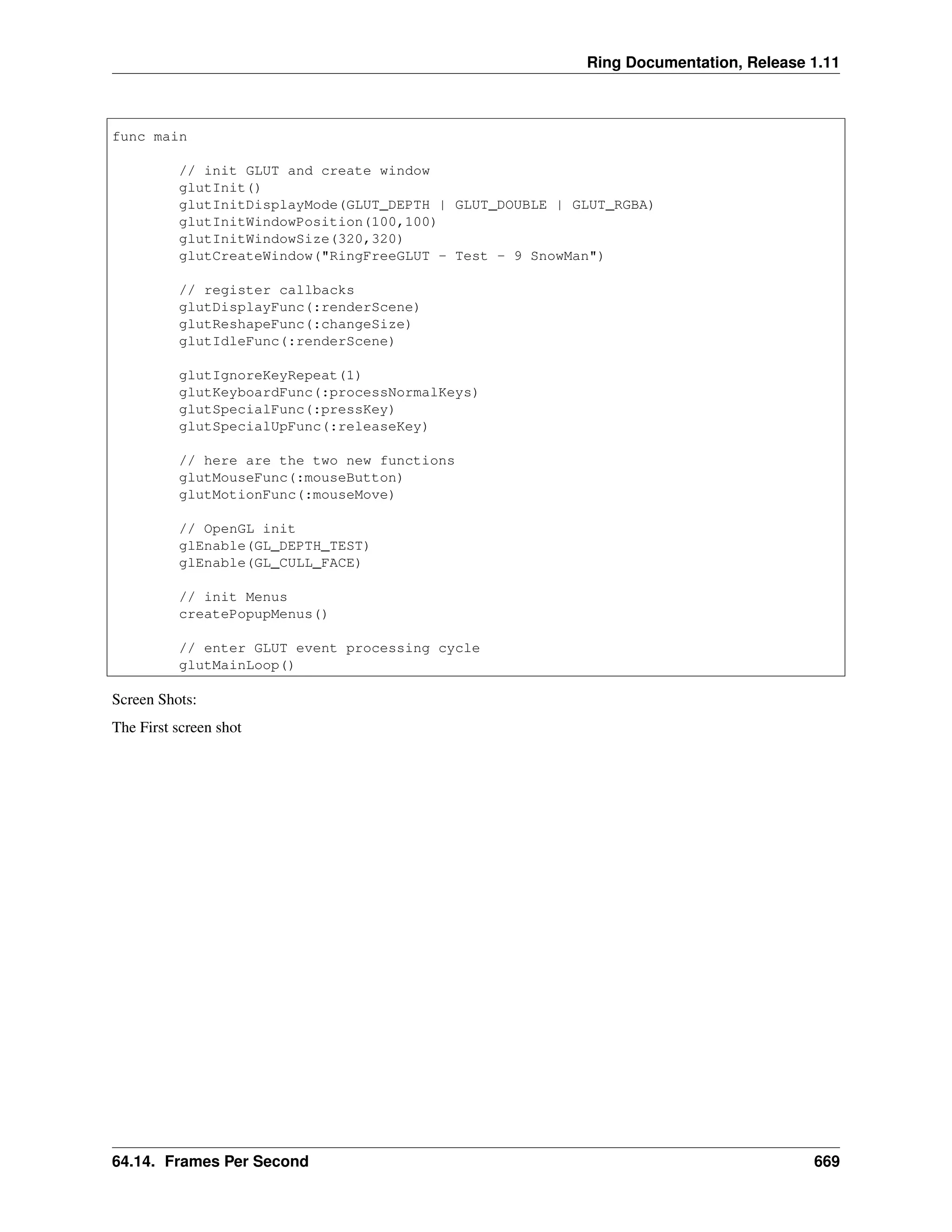 Ring Documentation, Release 1.11 func main // init GLUT and create window glutInit() glutInitDisplayMode(GLUT_DEPTH | GLUT_DOUBLE | GLUT_RGBA) glutInitWindowPosition(100,100) glutInitWindowSize(320,320) glutCreateWindow("RingFreeGLUT - Test - 9 SnowMan") // register callbacks glutDisplayFunc(:renderScene) glutReshapeFunc(:changeSize) glutIdleFunc(:renderScene) glutIgnoreKeyRepeat(1) glutKeyboardFunc(:processNormalKeys) glutSpecialFunc(:pressKey) glutSpecialUpFunc(:releaseKey) // here are the two new functions glutMouseFunc(:mouseButton) glutMotionFunc(:mouseMove) // OpenGL init glEnable(GL_DEPTH_TEST) glEnable(GL_CULL_FACE) // init Menus createPopupMenus() // enter GLUT event processing cycle glutMainLoop() Screen Shots: The First screen shot 64.14. Frames Per Second 669 