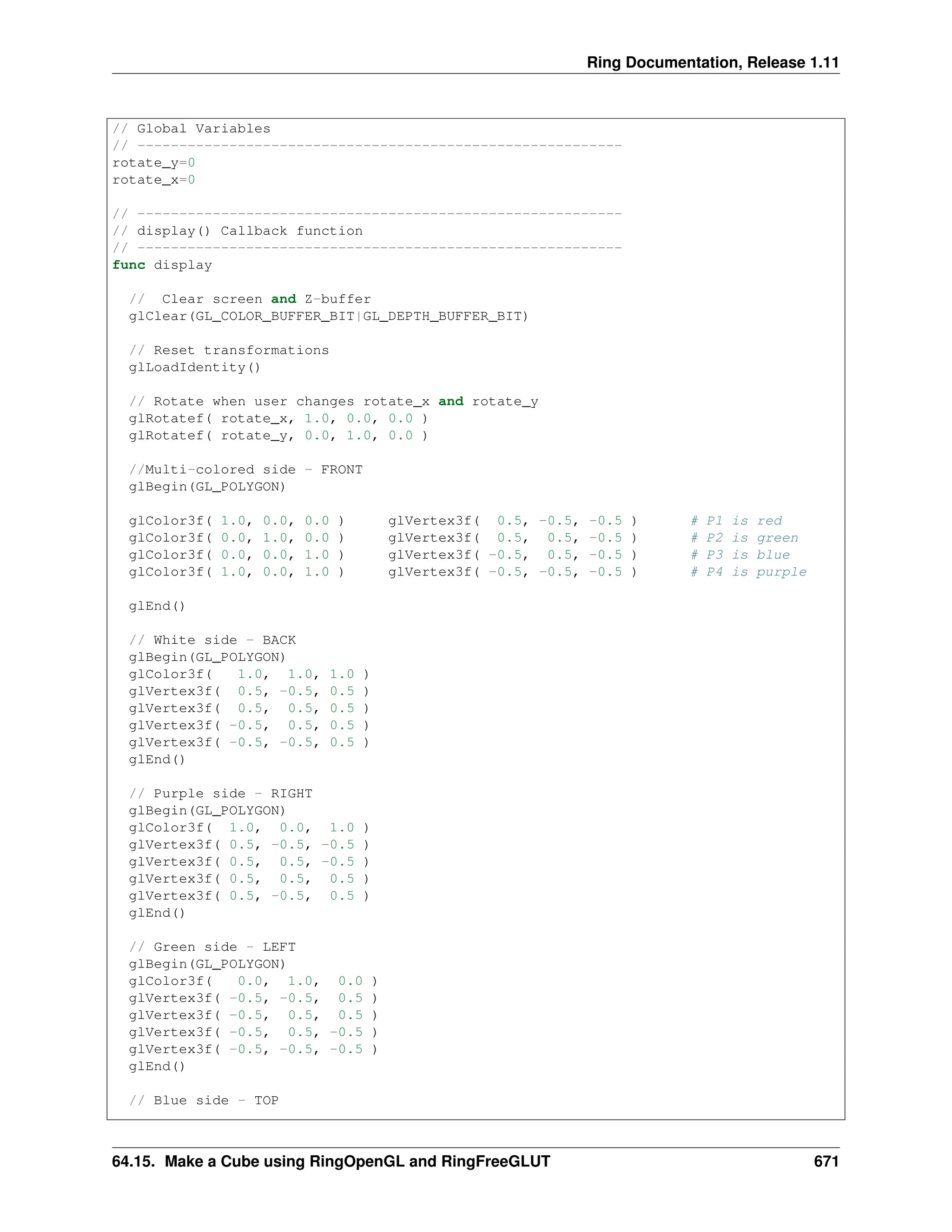 Ring Documentation, Release 1.11 // Global Variables // ---------------------------------------------------------- rotate_y=0 rotate_x=0 // ---------------------------------------------------------- // display() Callback function // ---------------------------------------------------------- func display // Clear screen and Z-buffer glClear(GL_COLOR_BUFFER_BIT|GL_DEPTH_BUFFER_BIT) // Reset transformations glLoadIdentity() // Rotate when user changes rotate_x and rotate_y glRotatef( rotate_x, 1.0, 0.0, 0.0 ) glRotatef( rotate_y, 0.0, 1.0, 0.0 ) //Multi-colored side - FRONT glBegin(GL_POLYGON) glColor3f( 1.0, 0.0, 0.0 ) glVertex3f( 0.5, -0.5, -0.5 ) # P1 is red glColor3f( 0.0, 1.0, 0.0 ) glVertex3f( 0.5, 0.5, -0.5 ) # P2 is green glColor3f( 0.0, 0.0, 1.0 ) glVertex3f( -0.5, 0.5, -0.5 ) # P3 is blue glColor3f( 1.0, 0.0, 1.0 ) glVertex3f( -0.5, -0.5, -0.5 ) # P4 is purple glEnd() // White side - BACK glBegin(GL_POLYGON) glColor3f( 1.0, 1.0, 1.0 ) glVertex3f( 0.5, -0.5, 0.5 ) glVertex3f( 0.5, 0.5, 0.5 ) glVertex3f( -0.5, 0.5, 0.5 ) glVertex3f( -0.5, -0.5, 0.5 ) glEnd() // Purple side - RIGHT glBegin(GL_POLYGON) glColor3f( 1.0, 0.0, 1.0 ) glVertex3f( 0.5, -0.5, -0.5 ) glVertex3f( 0.5, 0.5, -0.5 ) glVertex3f( 0.5, 0.5, 0.5 ) glVertex3f( 0.5, -0.5, 0.5 ) glEnd() // Green side - LEFT glBegin(GL_POLYGON) glColor3f( 0.0, 1.0, 0.0 ) glVertex3f( -0.5, -0.5, 0.5 ) glVertex3f( -0.5, 0.5, 0.5 ) glVertex3f( -0.5, 0.5, -0.5 ) glVertex3f( -0.5, -0.5, -0.5 ) glEnd() // Blue side - TOP 64.15. Make a Cube using RingOpenGL and RingFreeGLUT 671 