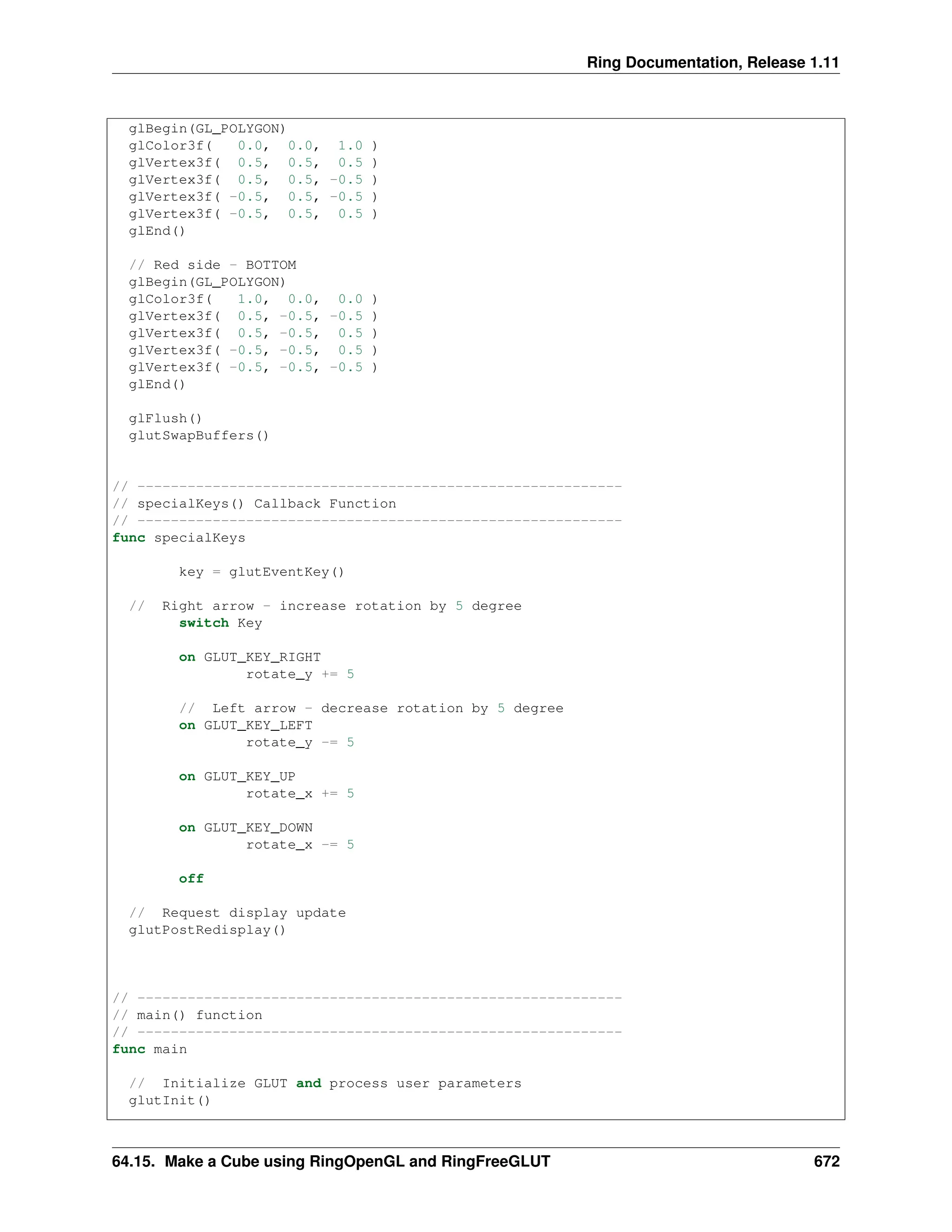 Ring Documentation, Release 1.11 glBegin(GL_POLYGON) glColor3f( 0.0, 0.0, 1.0 ) glVertex3f( 0.5, 0.5, 0.5 ) glVertex3f( 0.5, 0.5, -0.5 ) glVertex3f( -0.5, 0.5, -0.5 ) glVertex3f( -0.5, 0.5, 0.5 ) glEnd() // Red side - BOTTOM glBegin(GL_POLYGON) glColor3f( 1.0, 0.0, 0.0 ) glVertex3f( 0.5, -0.5, -0.5 ) glVertex3f( 0.5, -0.5, 0.5 ) glVertex3f( -0.5, -0.5, 0.5 ) glVertex3f( -0.5, -0.5, -0.5 ) glEnd() glFlush() glutSwapBuffers() // ---------------------------------------------------------- // specialKeys() Callback Function // ---------------------------------------------------------- func specialKeys key = glutEventKey() // Right arrow - increase rotation by 5 degree switch Key on GLUT_KEY_RIGHT rotate_y += 5 // Left arrow - decrease rotation by 5 degree on GLUT_KEY_LEFT rotate_y -= 5 on GLUT_KEY_UP rotate_x += 5 on GLUT_KEY_DOWN rotate_x -= 5 off // Request display update glutPostRedisplay() // ---------------------------------------------------------- // main() function // ---------------------------------------------------------- func main // Initialize GLUT and process user parameters glutInit() 64.15. Make a Cube using RingOpenGL and RingFreeGLUT 672 