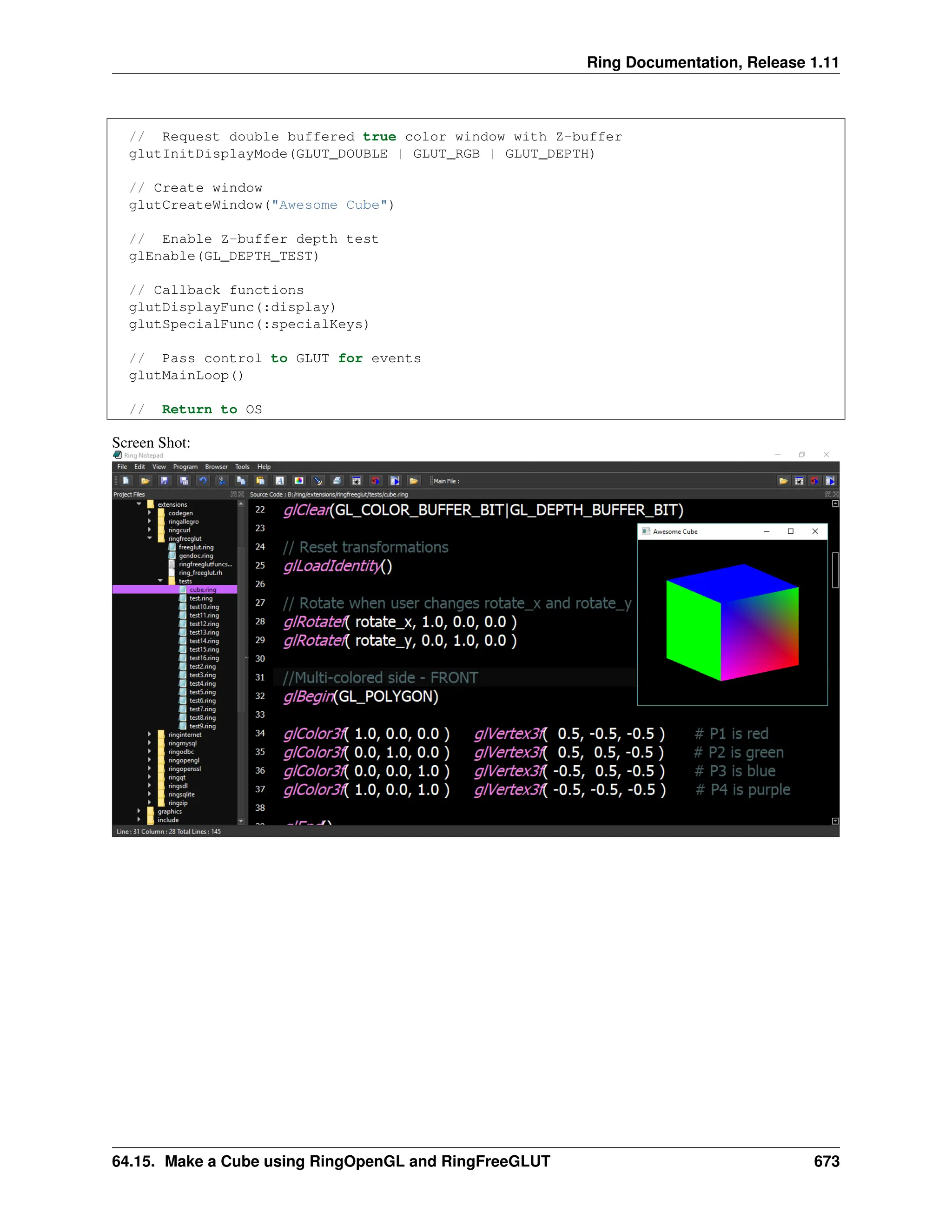 Ring Documentation, Release 1.11 // Request double buffered true color window with Z-buffer glutInitDisplayMode(GLUT_DOUBLE | GLUT_RGB | GLUT_DEPTH) // Create window glutCreateWindow("Awesome Cube") // Enable Z-buffer depth test glEnable(GL_DEPTH_TEST) // Callback functions glutDisplayFunc(:display) glutSpecialFunc(:specialKeys) // Pass control to GLUT for events glutMainLoop() // Return to OS Screen Shot: 64.15. Make a Cube using RingOpenGL and RingFreeGLUT 673 