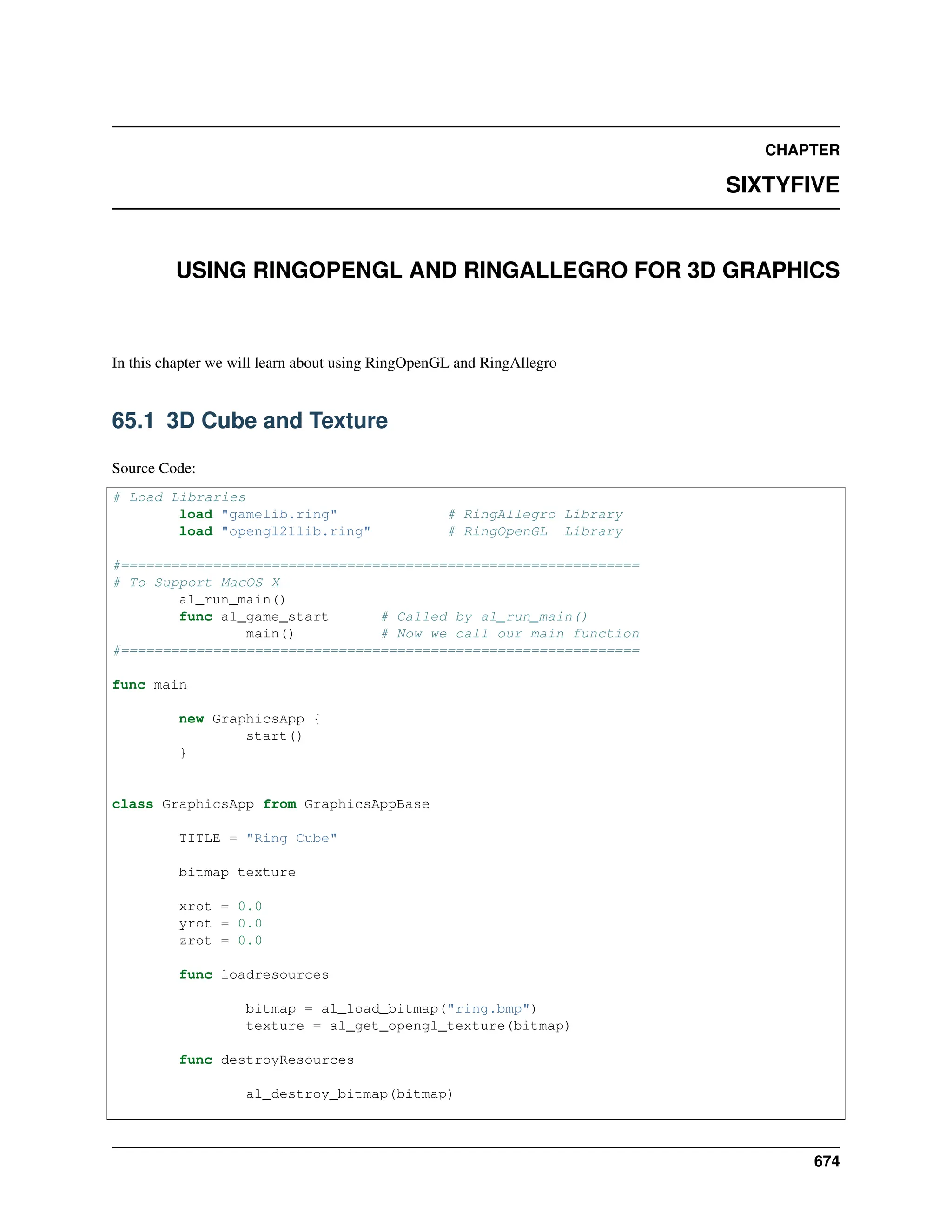 CHAPTER SIXTYFIVE USING RINGOPENGL AND RINGALLEGRO FOR 3D GRAPHICS In this chapter we will learn about using RingOpenGL and RingAllegro 65.1 3D Cube and Texture Source Code: # Load Libraries load "gamelib.ring" # RingAllegro Library load "opengl21lib.ring" # RingOpenGL Library #============================================================== # To Support MacOS X al_run_main() func al_game_start # Called by al_run_main() main() # Now we call our main function #============================================================== func main new GraphicsApp { start() } class GraphicsApp from GraphicsAppBase TITLE = "Ring Cube" bitmap texture xrot = 0.0 yrot = 0.0 zrot = 0.0 func loadresources bitmap = al_load_bitmap("ring.bmp") texture = al_get_opengl_texture(bitmap) func destroyResources al_destroy_bitmap(bitmap) 674 