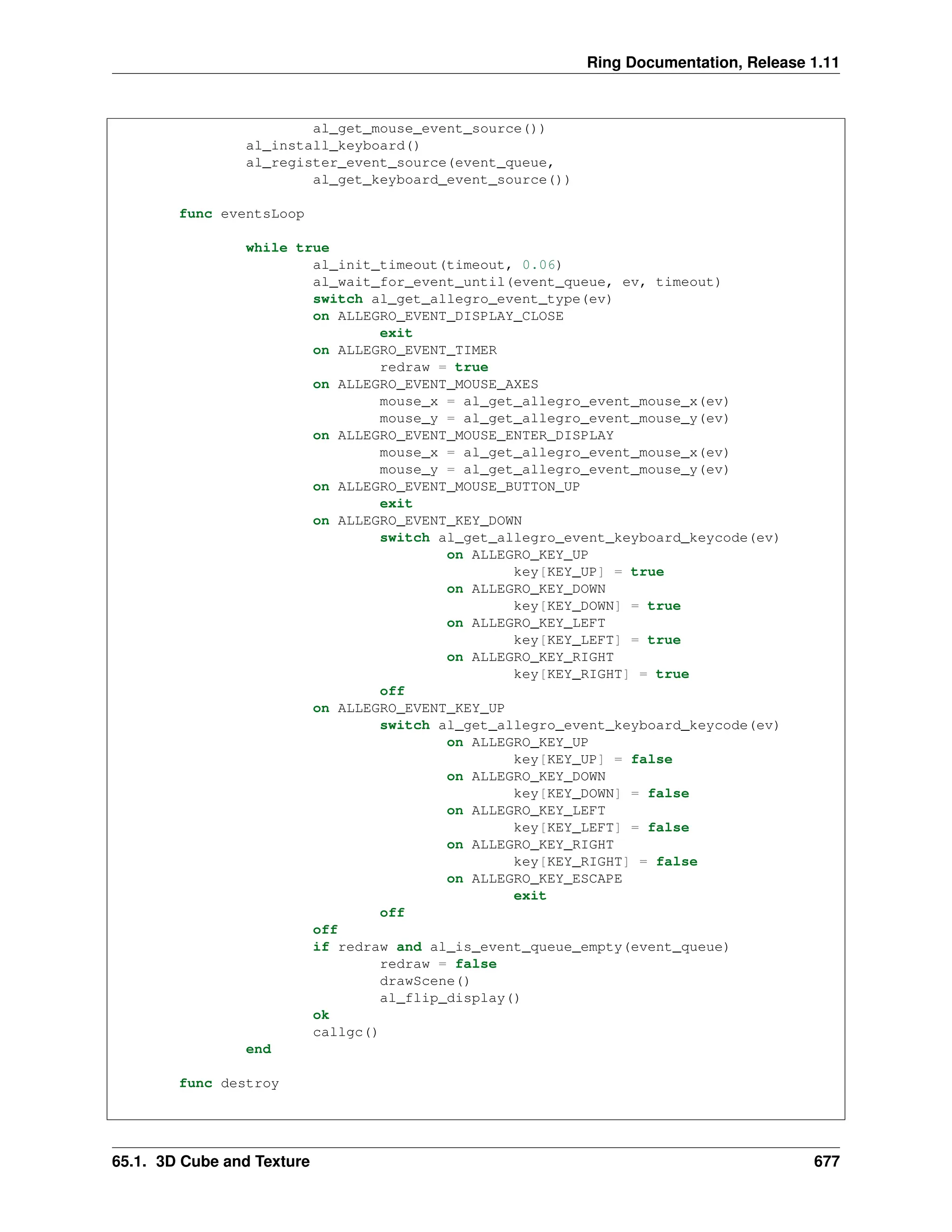 Ring Documentation, Release 1.11 al_get_mouse_event_source()) al_install_keyboard() al_register_event_source(event_queue, al_get_keyboard_event_source()) func eventsLoop while true al_init_timeout(timeout, 0.06) al_wait_for_event_until(event_queue, ev, timeout) switch al_get_allegro_event_type(ev) on ALLEGRO_EVENT_DISPLAY_CLOSE exit on ALLEGRO_EVENT_TIMER redraw = true on ALLEGRO_EVENT_MOUSE_AXES mouse_x = al_get_allegro_event_mouse_x(ev) mouse_y = al_get_allegro_event_mouse_y(ev) on ALLEGRO_EVENT_MOUSE_ENTER_DISPLAY mouse_x = al_get_allegro_event_mouse_x(ev) mouse_y = al_get_allegro_event_mouse_y(ev) on ALLEGRO_EVENT_MOUSE_BUTTON_UP exit on ALLEGRO_EVENT_KEY_DOWN switch al_get_allegro_event_keyboard_keycode(ev) on ALLEGRO_KEY_UP key[KEY_UP] = true on ALLEGRO_KEY_DOWN key[KEY_DOWN] = true on ALLEGRO_KEY_LEFT key[KEY_LEFT] = true on ALLEGRO_KEY_RIGHT key[KEY_RIGHT] = true off on ALLEGRO_EVENT_KEY_UP switch al_get_allegro_event_keyboard_keycode(ev) on ALLEGRO_KEY_UP key[KEY_UP] = false on ALLEGRO_KEY_DOWN key[KEY_DOWN] = false on ALLEGRO_KEY_LEFT key[KEY_LEFT] = false on ALLEGRO_KEY_RIGHT key[KEY_RIGHT] = false on ALLEGRO_KEY_ESCAPE exit off off if redraw and al_is_event_queue_empty(event_queue) redraw = false drawScene() al_flip_display() ok callgc() end func destroy 65.1. 3D Cube and Texture 677 