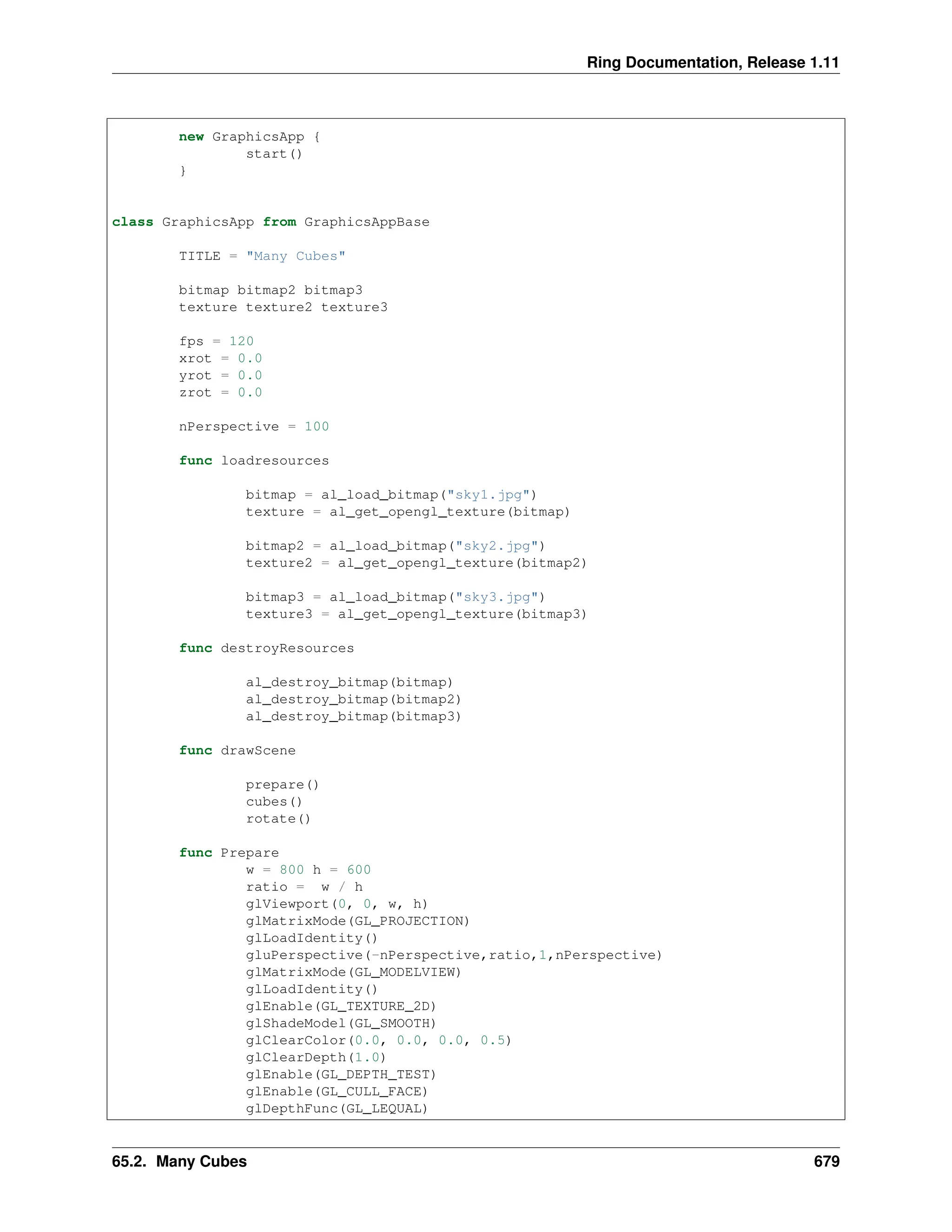 Ring Documentation, Release 1.11 new GraphicsApp { start() } class GraphicsApp from GraphicsAppBase TITLE = "Many Cubes" bitmap bitmap2 bitmap3 texture texture2 texture3 fps = 120 xrot = 0.0 yrot = 0.0 zrot = 0.0 nPerspective = 100 func loadresources bitmap = al_load_bitmap("sky1.jpg") texture = al_get_opengl_texture(bitmap) bitmap2 = al_load_bitmap("sky2.jpg") texture2 = al_get_opengl_texture(bitmap2) bitmap3 = al_load_bitmap("sky3.jpg") texture3 = al_get_opengl_texture(bitmap3) func destroyResources al_destroy_bitmap(bitmap) al_destroy_bitmap(bitmap2) al_destroy_bitmap(bitmap3) func drawScene prepare() cubes() rotate() func Prepare w = 800 h = 600 ratio = w / h glViewport(0, 0, w, h) glMatrixMode(GL_PROJECTION) glLoadIdentity() gluPerspective(-nPerspective,ratio,1,nPerspective) glMatrixMode(GL_MODELVIEW) glLoadIdentity() glEnable(GL_TEXTURE_2D) glShadeModel(GL_SMOOTH) glClearColor(0.0, 0.0, 0.0, 0.5) glClearDepth(1.0) glEnable(GL_DEPTH_TEST) glEnable(GL_CULL_FACE) glDepthFunc(GL_LEQUAL) 65.2. Many Cubes 679 