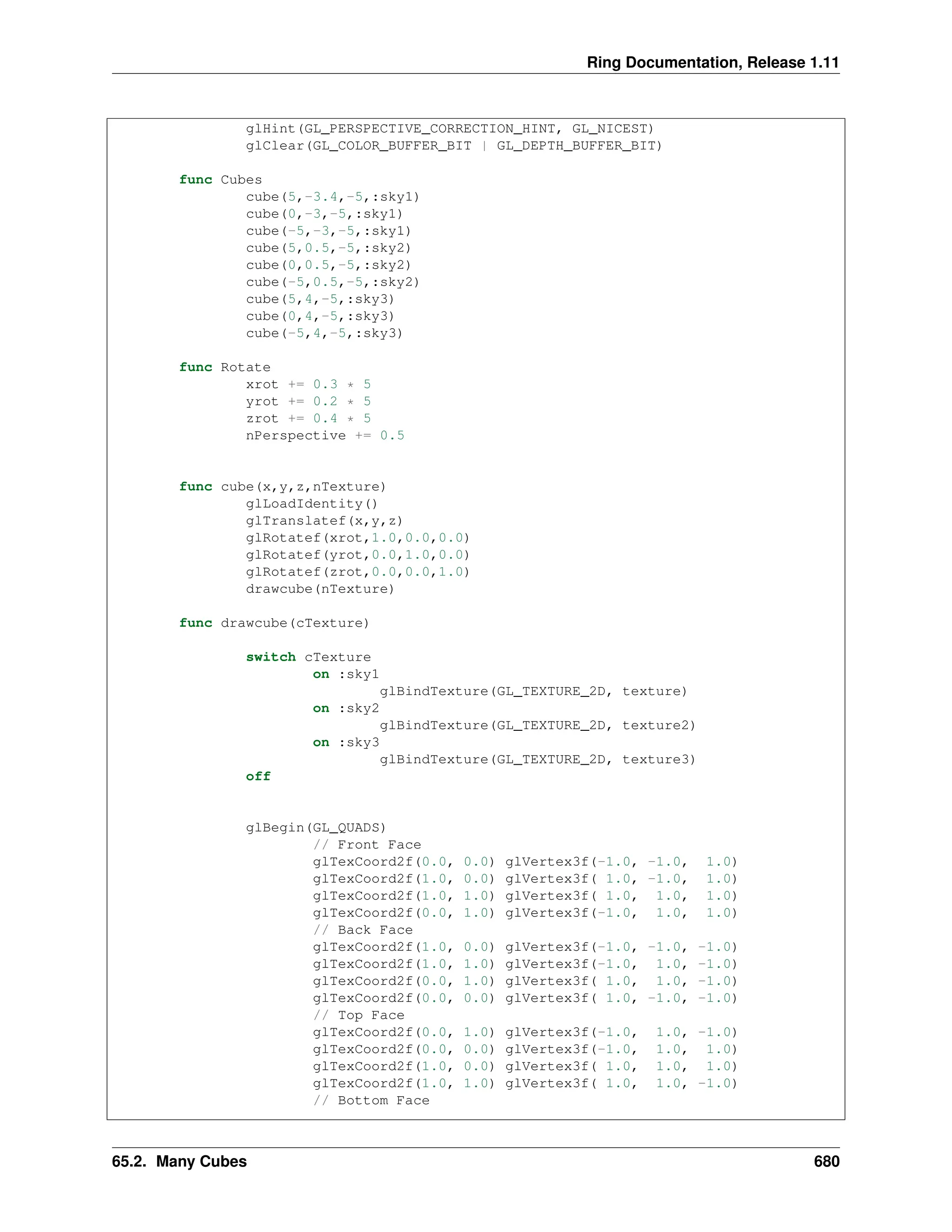 Ring Documentation, Release 1.11 glHint(GL_PERSPECTIVE_CORRECTION_HINT, GL_NICEST) glClear(GL_COLOR_BUFFER_BIT | GL_DEPTH_BUFFER_BIT) func Cubes cube(5,-3.4,-5,:sky1) cube(0,-3,-5,:sky1) cube(-5,-3,-5,:sky1) cube(5,0.5,-5,:sky2) cube(0,0.5,-5,:sky2) cube(-5,0.5,-5,:sky2) cube(5,4,-5,:sky3) cube(0,4,-5,:sky3) cube(-5,4,-5,:sky3) func Rotate xrot += 0.3 * 5 yrot += 0.2 * 5 zrot += 0.4 * 5 nPerspective += 0.5 func cube(x,y,z,nTexture) glLoadIdentity() glTranslatef(x,y,z) glRotatef(xrot,1.0,0.0,0.0) glRotatef(yrot,0.0,1.0,0.0) glRotatef(zrot,0.0,0.0,1.0) drawcube(nTexture) func drawcube(cTexture) switch cTexture on :sky1 glBindTexture(GL_TEXTURE_2D, texture) on :sky2 glBindTexture(GL_TEXTURE_2D, texture2) on :sky3 glBindTexture(GL_TEXTURE_2D, texture3) off glBegin(GL_QUADS) // Front Face glTexCoord2f(0.0, 0.0) glVertex3f(-1.0, -1.0, 1.0) glTexCoord2f(1.0, 0.0) glVertex3f( 1.0, -1.0, 1.0) glTexCoord2f(1.0, 1.0) glVertex3f( 1.0, 1.0, 1.0) glTexCoord2f(0.0, 1.0) glVertex3f(-1.0, 1.0, 1.0) // Back Face glTexCoord2f(1.0, 0.0) glVertex3f(-1.0, -1.0, -1.0) glTexCoord2f(1.0, 1.0) glVertex3f(-1.0, 1.0, -1.0) glTexCoord2f(0.0, 1.0) glVertex3f( 1.0, 1.0, -1.0) glTexCoord2f(0.0, 0.0) glVertex3f( 1.0, -1.0, -1.0) // Top Face glTexCoord2f(0.0, 1.0) glVertex3f(-1.0, 1.0, -1.0) glTexCoord2f(0.0, 0.0) glVertex3f(-1.0, 1.0, 1.0) glTexCoord2f(1.0, 0.0) glVertex3f( 1.0, 1.0, 1.0) glTexCoord2f(1.0, 1.0) glVertex3f( 1.0, 1.0, -1.0) // Bottom Face 65.2. Many Cubes 680 