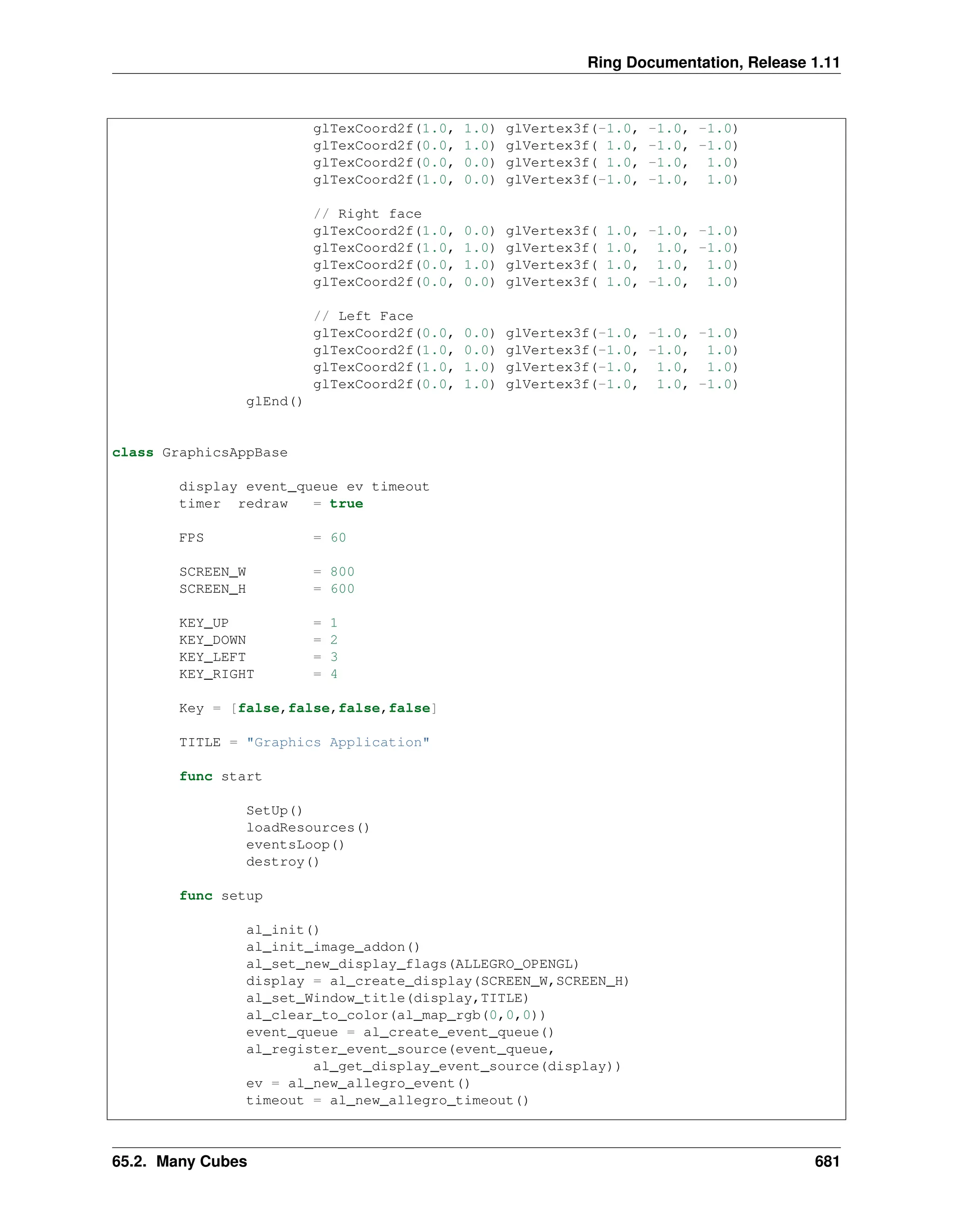 Ring Documentation, Release 1.11 glTexCoord2f(1.0, 1.0) glVertex3f(-1.0, -1.0, -1.0) glTexCoord2f(0.0, 1.0) glVertex3f( 1.0, -1.0, -1.0) glTexCoord2f(0.0, 0.0) glVertex3f( 1.0, -1.0, 1.0) glTexCoord2f(1.0, 0.0) glVertex3f(-1.0, -1.0, 1.0) // Right face glTexCoord2f(1.0, 0.0) glVertex3f( 1.0, -1.0, -1.0) glTexCoord2f(1.0, 1.0) glVertex3f( 1.0, 1.0, -1.0) glTexCoord2f(0.0, 1.0) glVertex3f( 1.0, 1.0, 1.0) glTexCoord2f(0.0, 0.0) glVertex3f( 1.0, -1.0, 1.0) // Left Face glTexCoord2f(0.0, 0.0) glVertex3f(-1.0, -1.0, -1.0) glTexCoord2f(1.0, 0.0) glVertex3f(-1.0, -1.0, 1.0) glTexCoord2f(1.0, 1.0) glVertex3f(-1.0, 1.0, 1.0) glTexCoord2f(0.0, 1.0) glVertex3f(-1.0, 1.0, -1.0) glEnd() class GraphicsAppBase display event_queue ev timeout timer redraw = true FPS = 60 SCREEN_W = 800 SCREEN_H = 600 KEY_UP = 1 KEY_DOWN = 2 KEY_LEFT = 3 KEY_RIGHT = 4 Key = [false,false,false,false] TITLE = "Graphics Application" func start SetUp() loadResources() eventsLoop() destroy() func setup al_init() al_init_image_addon() al_set_new_display_flags(ALLEGRO_OPENGL) display = al_create_display(SCREEN_W,SCREEN_H) al_set_Window_title(display,TITLE) al_clear_to_color(al_map_rgb(0,0,0)) event_queue = al_create_event_queue() al_register_event_source(event_queue, al_get_display_event_source(display)) ev = al_new_allegro_event() timeout = al_new_allegro_timeout() 65.2. Many Cubes 681 