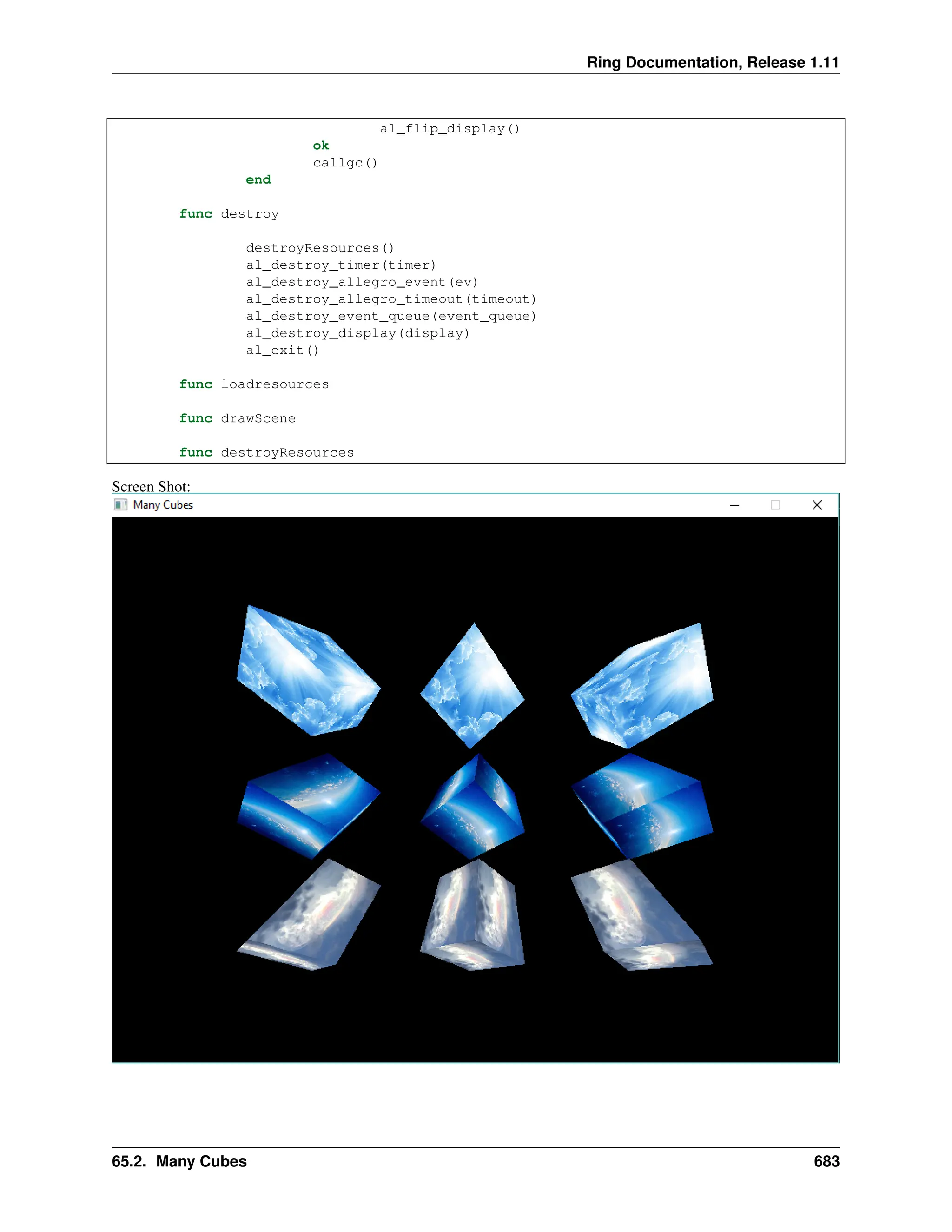 Ring Documentation, Release 1.11 al_flip_display() ok callgc() end func destroy destroyResources() al_destroy_timer(timer) al_destroy_allegro_event(ev) al_destroy_allegro_timeout(timeout) al_destroy_event_queue(event_queue) al_destroy_display(display) al_exit() func loadresources func drawScene func destroyResources Screen Shot: 65.2. Many Cubes 683 