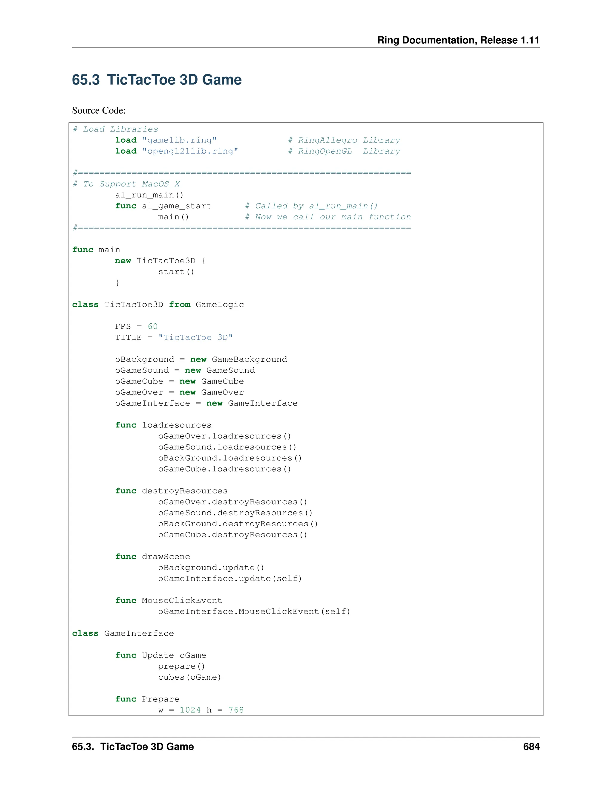 Ring Documentation, Release 1.11 65.3 TicTacToe 3D Game Source Code: # Load Libraries load "gamelib.ring" # RingAllegro Library load "opengl21lib.ring" # RingOpenGL Library #============================================================== # To Support MacOS X al_run_main() func al_game_start # Called by al_run_main() main() # Now we call our main function #============================================================== func main new TicTacToe3D { start() } class TicTacToe3D from GameLogic FPS = 60 TITLE = "TicTacToe 3D" oBackground = new GameBackground oGameSound = new GameSound oGameCube = new GameCube oGameOver = new GameOver oGameInterface = new GameInterface func loadresources oGameOver.loadresources() oGameSound.loadresources() oBackGround.loadresources() oGameCube.loadresources() func destroyResources oGameOver.destroyResources() oGameSound.destroyResources() oBackGround.destroyResources() oGameCube.destroyResources() func drawScene oBackground.update() oGameInterface.update(self) func MouseClickEvent oGameInterface.MouseClickEvent(self) class GameInterface func Update oGame prepare() cubes(oGame) func Prepare w = 1024 h = 768 65.3. TicTacToe 3D Game 684 