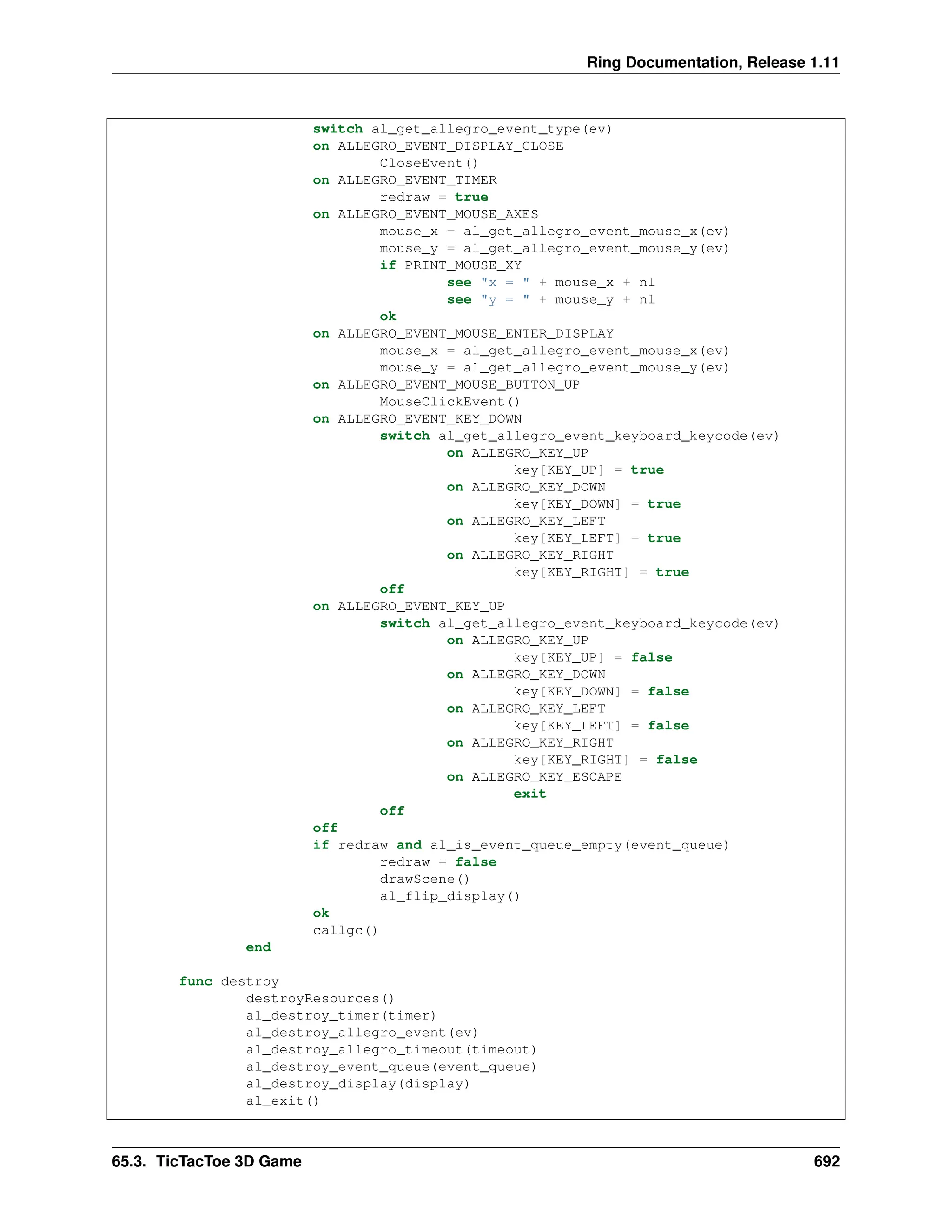 Ring Documentation, Release 1.11 switch al_get_allegro_event_type(ev) on ALLEGRO_EVENT_DISPLAY_CLOSE CloseEvent() on ALLEGRO_EVENT_TIMER redraw = true on ALLEGRO_EVENT_MOUSE_AXES mouse_x = al_get_allegro_event_mouse_x(ev) mouse_y = al_get_allegro_event_mouse_y(ev) if PRINT_MOUSE_XY see "x = " + mouse_x + nl see "y = " + mouse_y + nl ok on ALLEGRO_EVENT_MOUSE_ENTER_DISPLAY mouse_x = al_get_allegro_event_mouse_x(ev) mouse_y = al_get_allegro_event_mouse_y(ev) on ALLEGRO_EVENT_MOUSE_BUTTON_UP MouseClickEvent() on ALLEGRO_EVENT_KEY_DOWN switch al_get_allegro_event_keyboard_keycode(ev) on ALLEGRO_KEY_UP key[KEY_UP] = true on ALLEGRO_KEY_DOWN key[KEY_DOWN] = true on ALLEGRO_KEY_LEFT key[KEY_LEFT] = true on ALLEGRO_KEY_RIGHT key[KEY_RIGHT] = true off on ALLEGRO_EVENT_KEY_UP switch al_get_allegro_event_keyboard_keycode(ev) on ALLEGRO_KEY_UP key[KEY_UP] = false on ALLEGRO_KEY_DOWN key[KEY_DOWN] = false on ALLEGRO_KEY_LEFT key[KEY_LEFT] = false on ALLEGRO_KEY_RIGHT key[KEY_RIGHT] = false on ALLEGRO_KEY_ESCAPE exit off off if redraw and al_is_event_queue_empty(event_queue) redraw = false drawScene() al_flip_display() ok callgc() end func destroy destroyResources() al_destroy_timer(timer) al_destroy_allegro_event(ev) al_destroy_allegro_timeout(timeout) al_destroy_event_queue(event_queue) al_destroy_display(display) al_exit() 65.3. TicTacToe 3D Game 692 