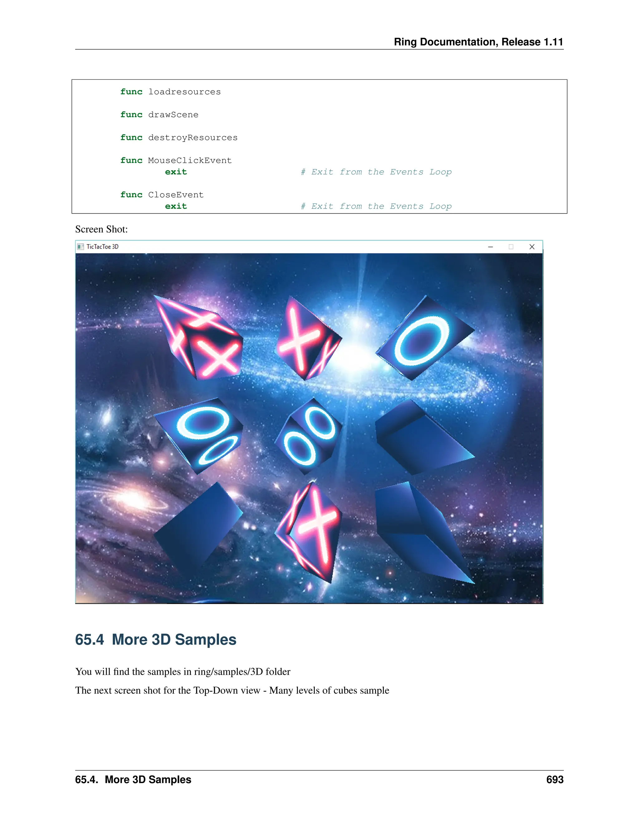 Ring Documentation, Release 1.11 func loadresources func drawScene func destroyResources func MouseClickEvent exit # Exit from the Events Loop func CloseEvent exit # Exit from the Events Loop Screen Shot: 65.4 More 3D Samples You will find the samples in ring/samples/3D folder The next screen shot for the Top-Down view - Many levels of cubes sample 65.4. More 3D Samples 693 