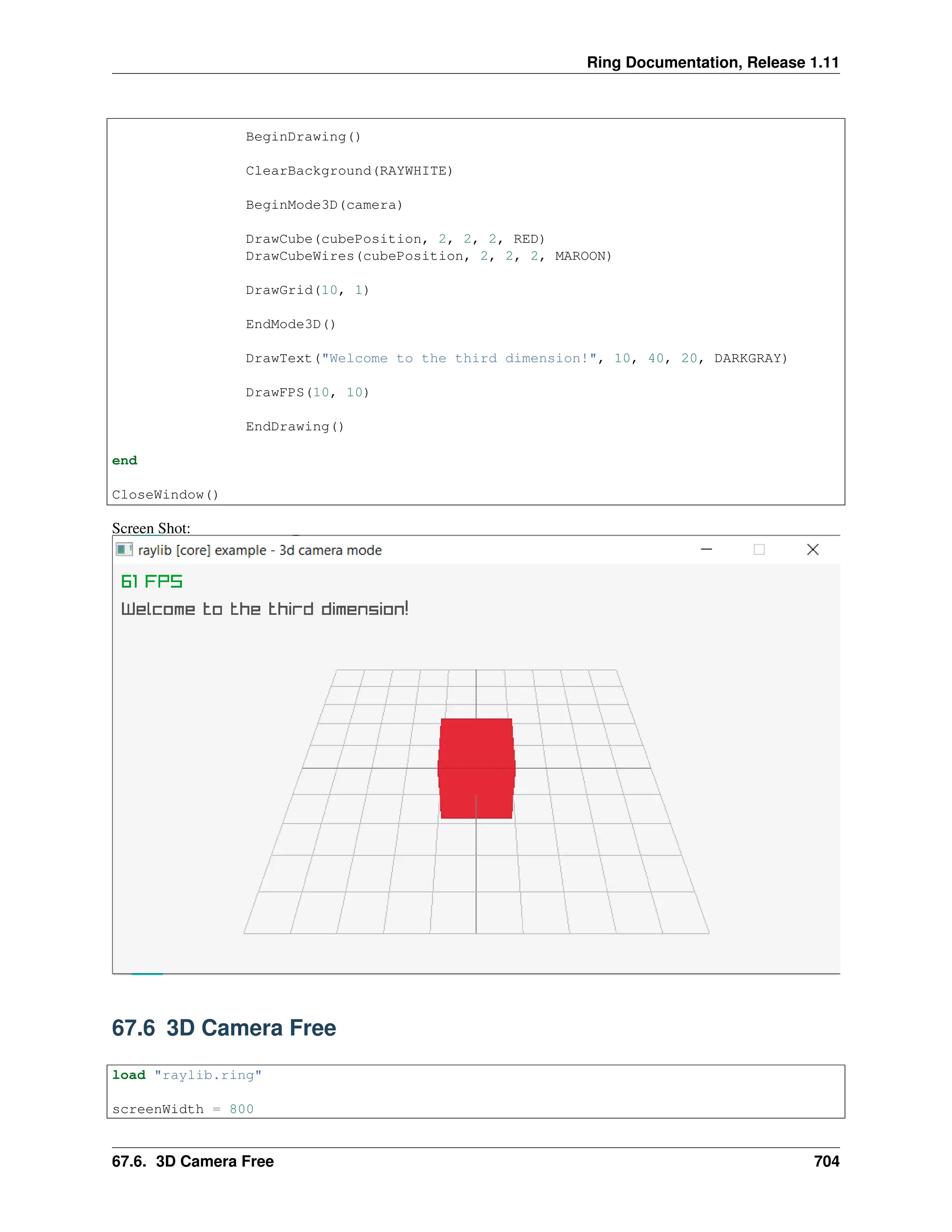 Ring Documentation, Release 1.11 BeginDrawing() ClearBackground(RAYWHITE) BeginMode3D(camera) DrawCube(cubePosition, 2, 2, 2, RED) DrawCubeWires(cubePosition, 2, 2, 2, MAROON) DrawGrid(10, 1) EndMode3D() DrawText("Welcome to the third dimension!", 10, 40, 20, DARKGRAY) DrawFPS(10, 10) EndDrawing() end CloseWindow() Screen Shot: 67.6 3D Camera Free load "raylib.ring" screenWidth = 800 67.6. 3D Camera Free 704 