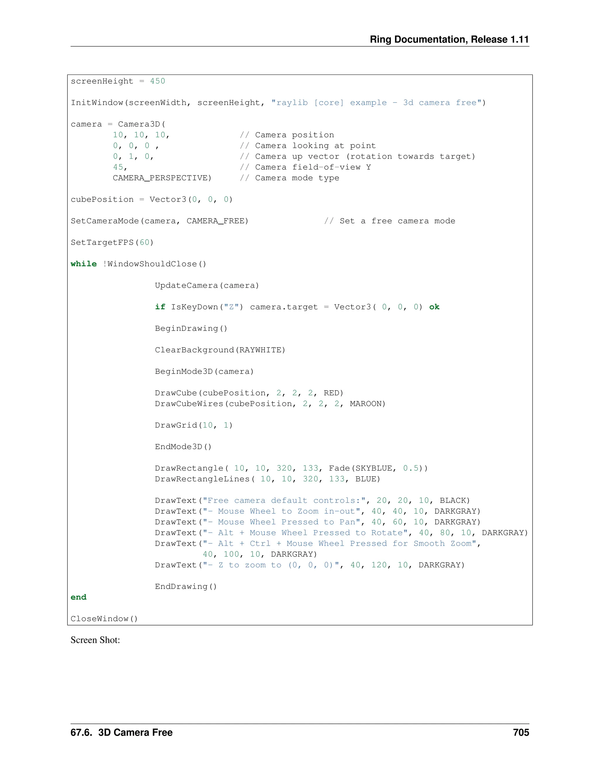 Ring Documentation, Release 1.11 screenHeight = 450 InitWindow(screenWidth, screenHeight, "raylib [core] example - 3d camera free") camera = Camera3D( 10, 10, 10, // Camera position 0, 0, 0 , // Camera looking at point 0, 1, 0, // Camera up vector (rotation towards target) 45, // Camera field-of-view Y CAMERA_PERSPECTIVE) // Camera mode type cubePosition = Vector3(0, 0, 0) SetCameraMode(camera, CAMERA_FREE) // Set a free camera mode SetTargetFPS(60) while !WindowShouldClose() UpdateCamera(camera) if IsKeyDown("Z") camera.target = Vector3( 0, 0, 0) ok BeginDrawing() ClearBackground(RAYWHITE) BeginMode3D(camera) DrawCube(cubePosition, 2, 2, 2, RED) DrawCubeWires(cubePosition, 2, 2, 2, MAROON) DrawGrid(10, 1) EndMode3D() DrawRectangle( 10, 10, 320, 133, Fade(SKYBLUE, 0.5)) DrawRectangleLines( 10, 10, 320, 133, BLUE) DrawText("Free camera default controls:", 20, 20, 10, BLACK) DrawText("- Mouse Wheel to Zoom in-out", 40, 40, 10, DARKGRAY) DrawText("- Mouse Wheel Pressed to Pan", 40, 60, 10, DARKGRAY) DrawText("- Alt + Mouse Wheel Pressed to Rotate", 40, 80, 10, DARKGRAY) DrawText("- Alt + Ctrl + Mouse Wheel Pressed for Smooth Zoom", 40, 100, 10, DARKGRAY) DrawText("- Z to zoom to (0, 0, 0)", 40, 120, 10, DARKGRAY) EndDrawing() end CloseWindow() Screen Shot: 67.6. 3D Camera Free 705 