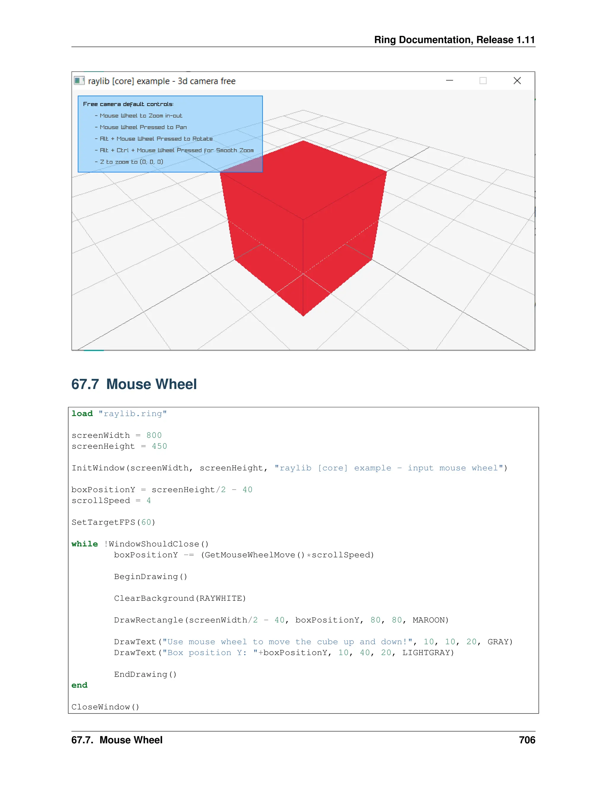 Ring Documentation, Release 1.11 67.7 Mouse Wheel load "raylib.ring" screenWidth = 800 screenHeight = 450 InitWindow(screenWidth, screenHeight, "raylib [core] example - input mouse wheel") boxPositionY = screenHeight/2 - 40 scrollSpeed = 4 SetTargetFPS(60) while !WindowShouldClose() boxPositionY -= (GetMouseWheelMove()*scrollSpeed) BeginDrawing() ClearBackground(RAYWHITE) DrawRectangle(screenWidth/2 - 40, boxPositionY, 80, 80, MAROON) DrawText("Use mouse wheel to move the cube up and down!", 10, 10, 20, GRAY) DrawText("Box position Y: "+boxPositionY, 10, 40, 20, LIGHTGRAY) EndDrawing() end CloseWindow() 67.7. Mouse Wheel 706 